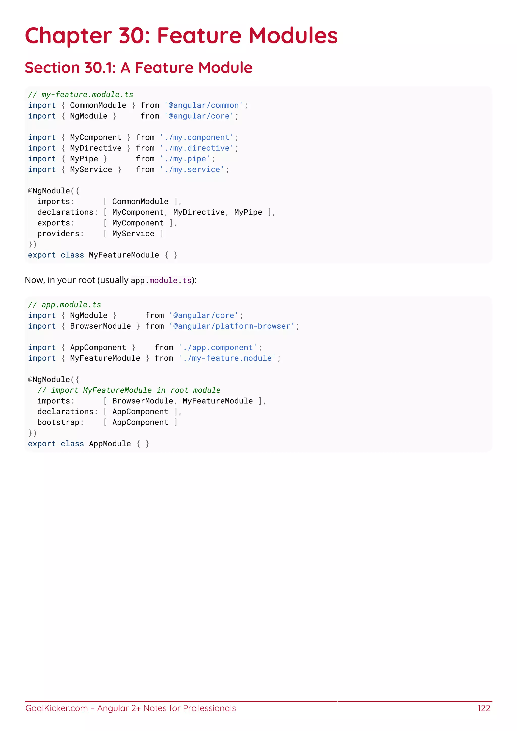 GoalKicker.com – Angular 2+ Notes for Professionals 122
Chapter 30: Feature Modules
Section 30.1: A Feature Module
// my-feature.module.ts
import { CommonModule } from '@angular/common';
import { NgModule } from '@angular/core';
import { MyComponent } from './my.component';
import { MyDirective } from './my.directive';
import { MyPipe } from './my.pipe';
import { MyService } from './my.service';
@NgModule({
imports: [ CommonModule ],
declarations: [ MyComponent, MyDirective, MyPipe ],
exports: [ MyComponent ],
providers: [ MyService ]
})
export class MyFeatureModule { }
Now, in your root (usually app.module.ts):
// app.module.ts
import { NgModule } from '@angular/core';
import { BrowserModule } from '@angular/platform-browser';
import { AppComponent } from './app.component';
import { MyFeatureModule } from './my-feature.module';
@NgModule({
// import MyFeatureModule in root module
imports: [ BrowserModule, MyFeatureModule ],
declarations: [ AppComponent ],
bootstrap: [ AppComponent ]
})
export class AppModule { }
 