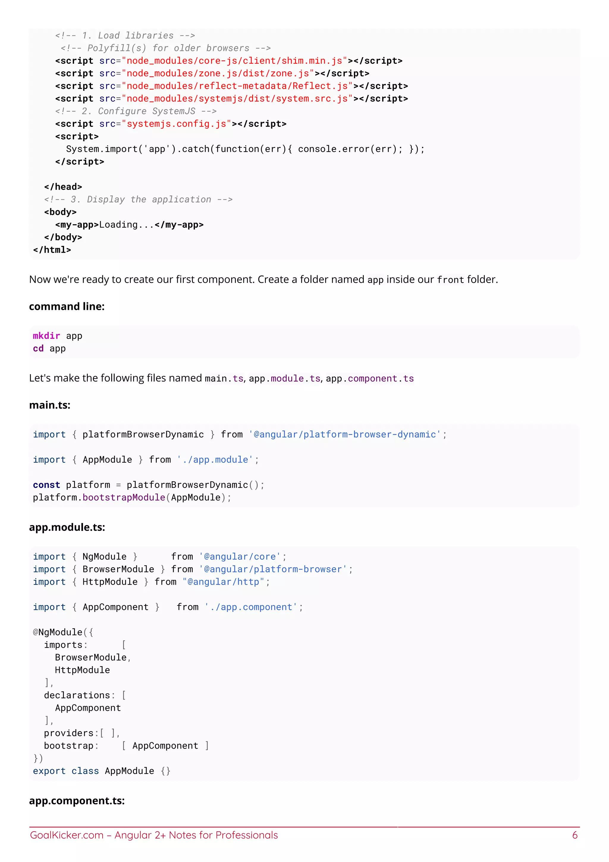 GoalKicker.com – Angular 2+ Notes for Professionals 6
<!-- 1. Load libraries -->
<!-- Polyfill(s) for older browsers -->
<script src="node_modules/core-js/client/shim.min.js"></script>
<script src="node_modules/zone.js/dist/zone.js"></script>
<script src="node_modules/reflect-metadata/Reflect.js"></script>
<script src="node_modules/systemjs/dist/system.src.js"></script>
<!-- 2. Configure SystemJS -->
<script src="systemjs.config.js"></script>
<script>
System.import('app').catch(function(err){ console.error(err); });
</script>
</head>
<!-- 3. Display the application -->
<body>
<my-app>Loading...</my-app>
</body>
</html>
Now we're ready to create our ﬁrst component. Create a folder named app inside our front folder.
command line:
mkdir app
cd app
Let's make the following ﬁles named main.ts, app.module.ts, app.component.ts
main.ts:
import { platformBrowserDynamic } from '@angular/platform-browser-dynamic';
import { AppModule } from './app.module';
const platform = platformBrowserDynamic();
platform.bootstrapModule(AppModule);
app.module.ts:
import { NgModule } from '@angular/core';
import { BrowserModule } from '@angular/platform-browser';
import { HttpModule } from "@angular/http";
import { AppComponent } from './app.component';
@NgModule({
imports: [
BrowserModule,
HttpModule
],
declarations: [
AppComponent
],
providers:[ ],
bootstrap: [ AppComponent ]
})
export class AppModule {}
app.component.ts:
 