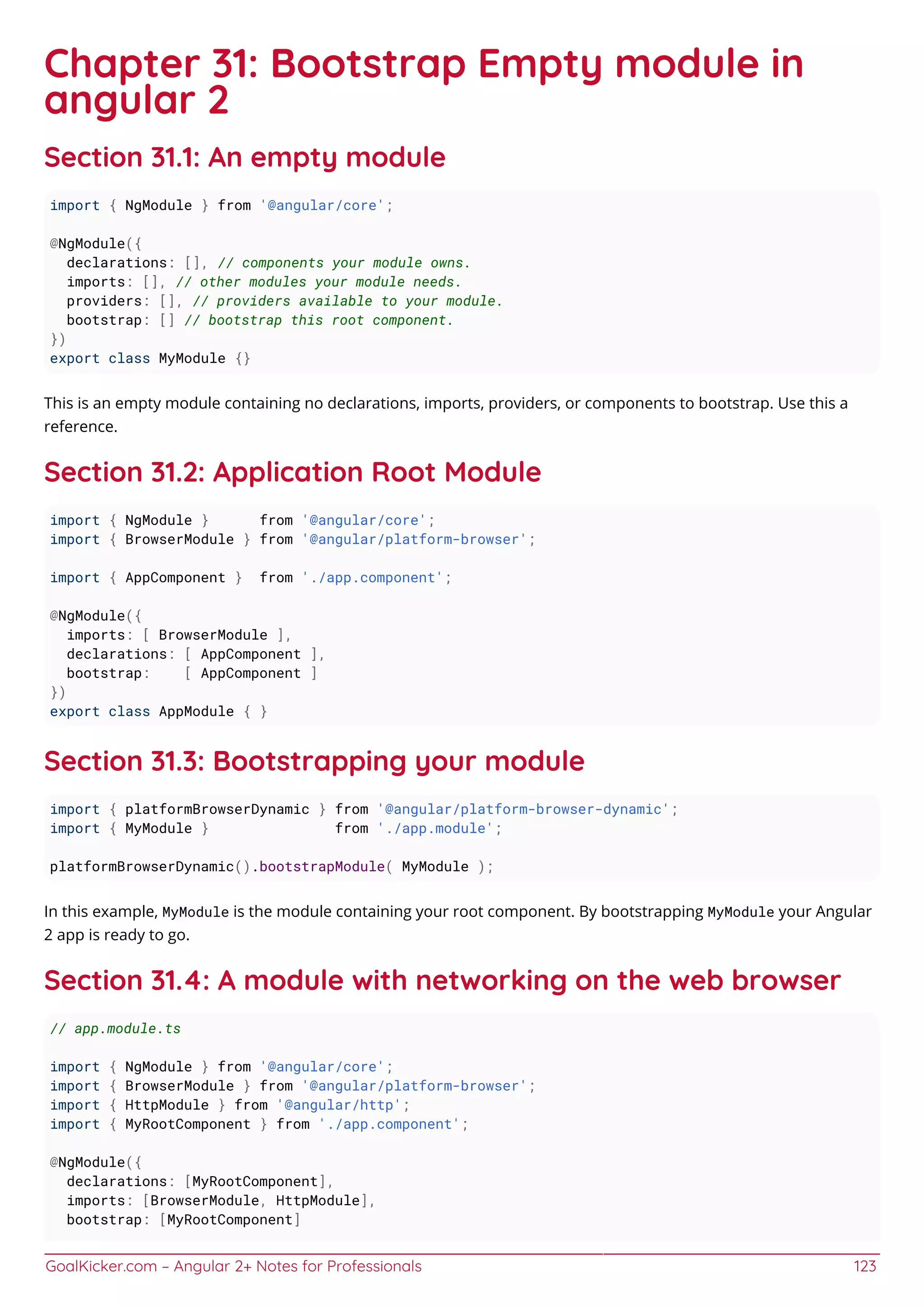 GoalKicker.com – Angular 2+ Notes for Professionals 123
Chapter 31: Bootstrap Empty module in
angular 2
Section 31.1: An empty module
import { NgModule } from '@angular/core';
@NgModule({
declarations: [], // components your module owns.
imports: [], // other modules your module needs.
providers: [], // providers available to your module.
bootstrap: [] // bootstrap this root component.
})
export class MyModule {}
This is an empty module containing no declarations, imports, providers, or components to bootstrap. Use this a
reference.
Section 31.2: Application Root Module
import { NgModule } from '@angular/core';
import { BrowserModule } from '@angular/platform-browser';
import { AppComponent } from './app.component';
@NgModule({
imports: [ BrowserModule ],
declarations: [ AppComponent ],
bootstrap: [ AppComponent ]
})
export class AppModule { }
Section 31.3: Bootstrapping your module
import { platformBrowserDynamic } from '@angular/platform-browser-dynamic';
import { MyModule } from './app.module';
platformBrowserDynamic().bootstrapModule( MyModule );
In this example, MyModule is the module containing your root component. By bootstrapping MyModule your Angular
2 app is ready to go.
Section 31.4: A module with networking on the web browser
// app.module.ts
import { NgModule } from '@angular/core';
import { BrowserModule } from '@angular/platform-browser';
import { HttpModule } from '@angular/http';
import { MyRootComponent } from './app.component';
@NgModule({
declarations: [MyRootComponent],
imports: [BrowserModule, HttpModule],
bootstrap: [MyRootComponent]
 