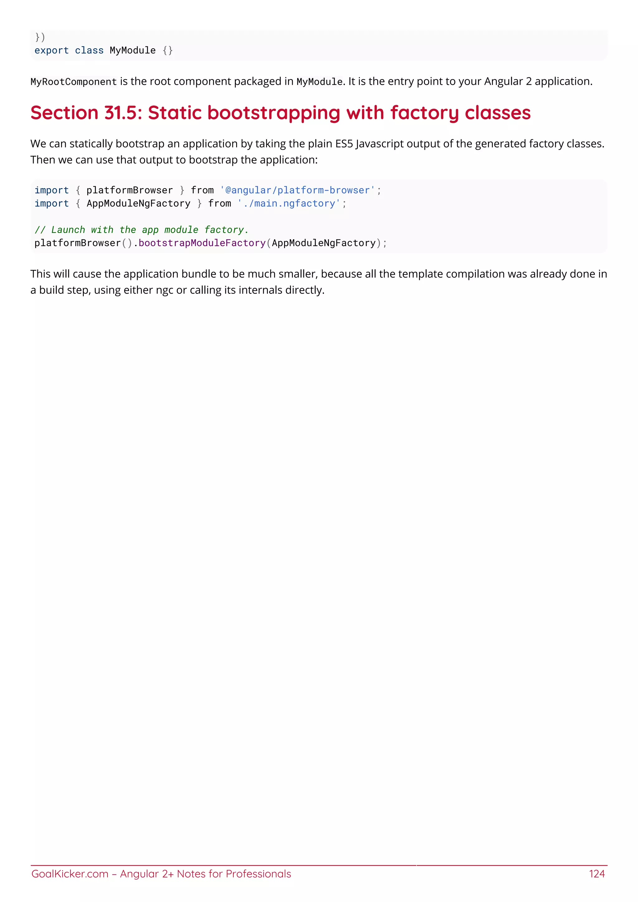 GoalKicker.com – Angular 2+ Notes for Professionals 124
})
export class MyModule {}
MyRootComponent is the root component packaged in MyModule. It is the entry point to your Angular 2 application.
Section 31.5: Static bootstrapping with factory classes
We can statically bootstrap an application by taking the plain ES5 Javascript output of the generated factory classes.
Then we can use that output to bootstrap the application:
import { platformBrowser } from '@angular/platform-browser';
import { AppModuleNgFactory } from './main.ngfactory';
// Launch with the app module factory.
platformBrowser().bootstrapModuleFactory(AppModuleNgFactory);
This will cause the application bundle to be much smaller, because all the template compilation was already done in
a build step, using either ngc or calling its internals directly.
 