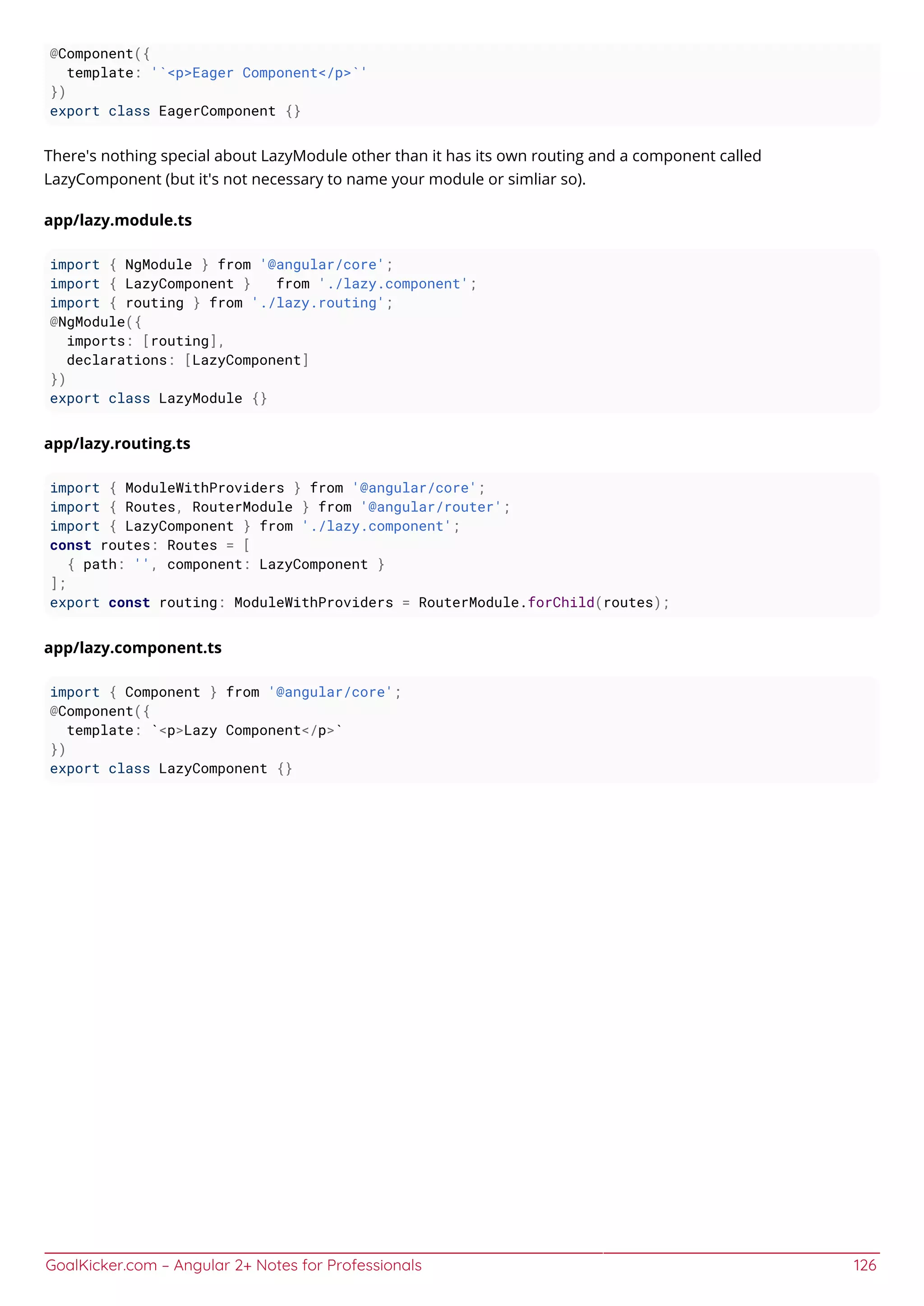 GoalKicker.com – Angular 2+ Notes for Professionals 126
@Component({
template: '`<p>Eager Component</p>`'
})
export class EagerComponent {}
There's nothing special about LazyModule other than it has its own routing and a component called
LazyComponent (but it's not necessary to name your module or simliar so).
app/lazy.module.ts
import { NgModule } from '@angular/core';
import { LazyComponent } from './lazy.component';
import { routing } from './lazy.routing';
@NgModule({
imports: [routing],
declarations: [LazyComponent]
})
export class LazyModule {}
app/lazy.routing.ts
import { ModuleWithProviders } from '@angular/core';
import { Routes, RouterModule } from '@angular/router';
import { LazyComponent } from './lazy.component';
const routes: Routes = [
{ path: '', component: LazyComponent }
];
export const routing: ModuleWithProviders = RouterModule.forChild(routes);
app/lazy.component.ts
import { Component } from '@angular/core';
@Component({
template: `<p>Lazy Component</p>`
})
export class LazyComponent {}
 