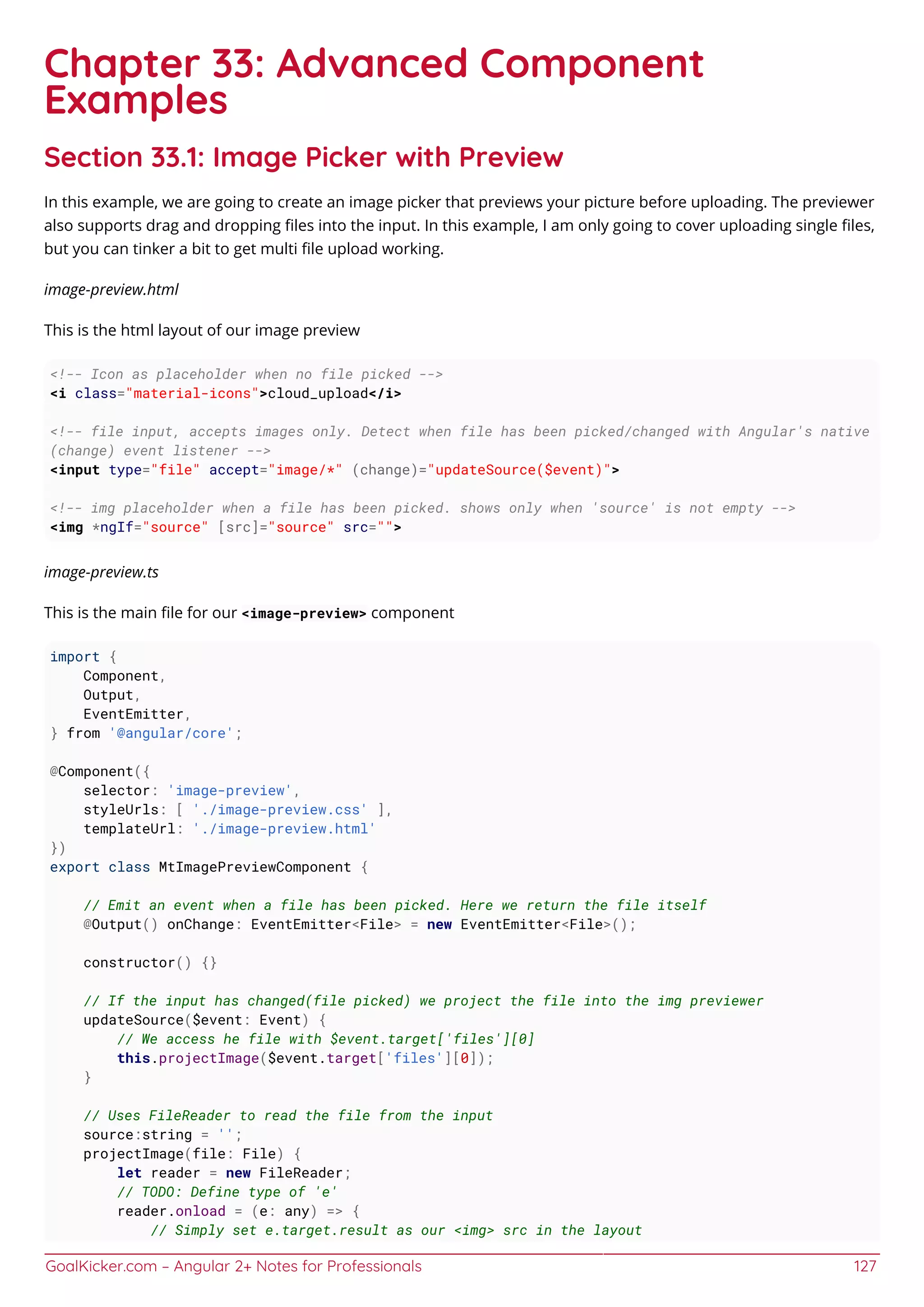 GoalKicker.com – Angular 2+ Notes for Professionals 127
Chapter 33: Advanced Component
Examples
Section 33.1: Image Picker with Preview
In this example, we are going to create an image picker that previews your picture before uploading. The previewer
also supports drag and dropping ﬁles into the input. In this example, I am only going to cover uploading single ﬁles,
but you can tinker a bit to get multi ﬁle upload working.
image-preview.html
This is the html layout of our image preview
<!-- Icon as placeholder when no file picked -->
<i class="material-icons">cloud_upload</i>
<!-- file input, accepts images only. Detect when file has been picked/changed with Angular's native
(change) event listener -->
<input type="file" accept="image/*" (change)="updateSource($event)">
<!-- img placeholder when a file has been picked. shows only when 'source' is not empty -->
<img *ngIf="source" [src]="source" src="">
image-preview.ts
This is the main ﬁle for our <image-preview> component
import {
Component,
Output,
EventEmitter,
} from '@angular/core';
@Component({
selector: 'image-preview',
styleUrls: [ './image-preview.css' ],
templateUrl: './image-preview.html'
})
export class MtImagePreviewComponent {
// Emit an event when a file has been picked. Here we return the file itself
@Output() onChange: EventEmitter<File> = new EventEmitter<File>();
constructor() {}
// If the input has changed(file picked) we project the file into the img previewer
updateSource($event: Event) {
// We access he file with $event.target['files'][0]
this.projectImage($event.target['files'][0]);
}
// Uses FileReader to read the file from the input
source:string = '';
projectImage(file: File) {
let reader = new FileReader;
// TODO: Define type of 'e'
reader.onload = (e: any) => {
// Simply set e.target.result as our <img> src in the layout
 