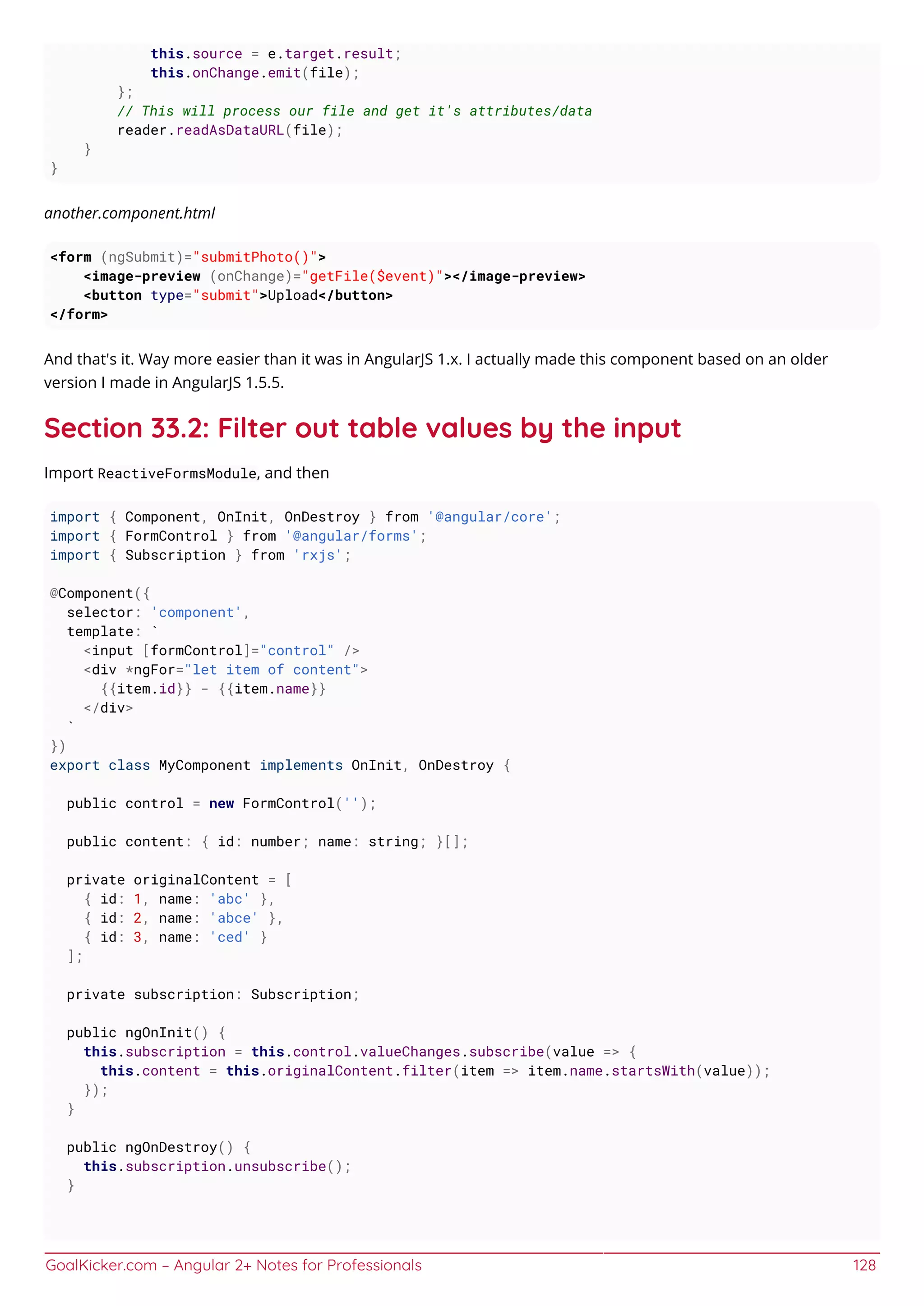 GoalKicker.com – Angular 2+ Notes for Professionals 128
this.source = e.target.result;
this.onChange.emit(file);
};
// This will process our file and get it's attributes/data
reader.readAsDataURL(file);
}
}
another.component.html
<form (ngSubmit)="submitPhoto()">
<image-preview (onChange)="getFile($event)"></image-preview>
<button type="submit">Upload</button>
</form>
And that's it. Way more easier than it was in AngularJS 1.x. I actually made this component based on an older
version I made in AngularJS 1.5.5.
Section 33.2: Filter out table values by the input
Import ReactiveFormsModule, and then
import { Component, OnInit, OnDestroy } from '@angular/core';
import { FormControl } from '@angular/forms';
import { Subscription } from 'rxjs';
@Component({
selector: 'component',
template: `
<input [formControl]="control" />
<div *ngFor="let item of content">
{{item.id}} - {{item.name}}
</div>
`
})
export class MyComponent implements OnInit, OnDestroy {
public control = new FormControl('');
public content: { id: number; name: string; }[];
private originalContent = [
{ id: 1, name: 'abc' },
{ id: 2, name: 'abce' },
{ id: 3, name: 'ced' }
];
private subscription: Subscription;
public ngOnInit() {
this.subscription = this.control.valueChanges.subscribe(value => {
this.content = this.originalContent.filter(item => item.name.startsWith(value));
});
}
public ngOnDestroy() {
this.subscription.unsubscribe();
}
 