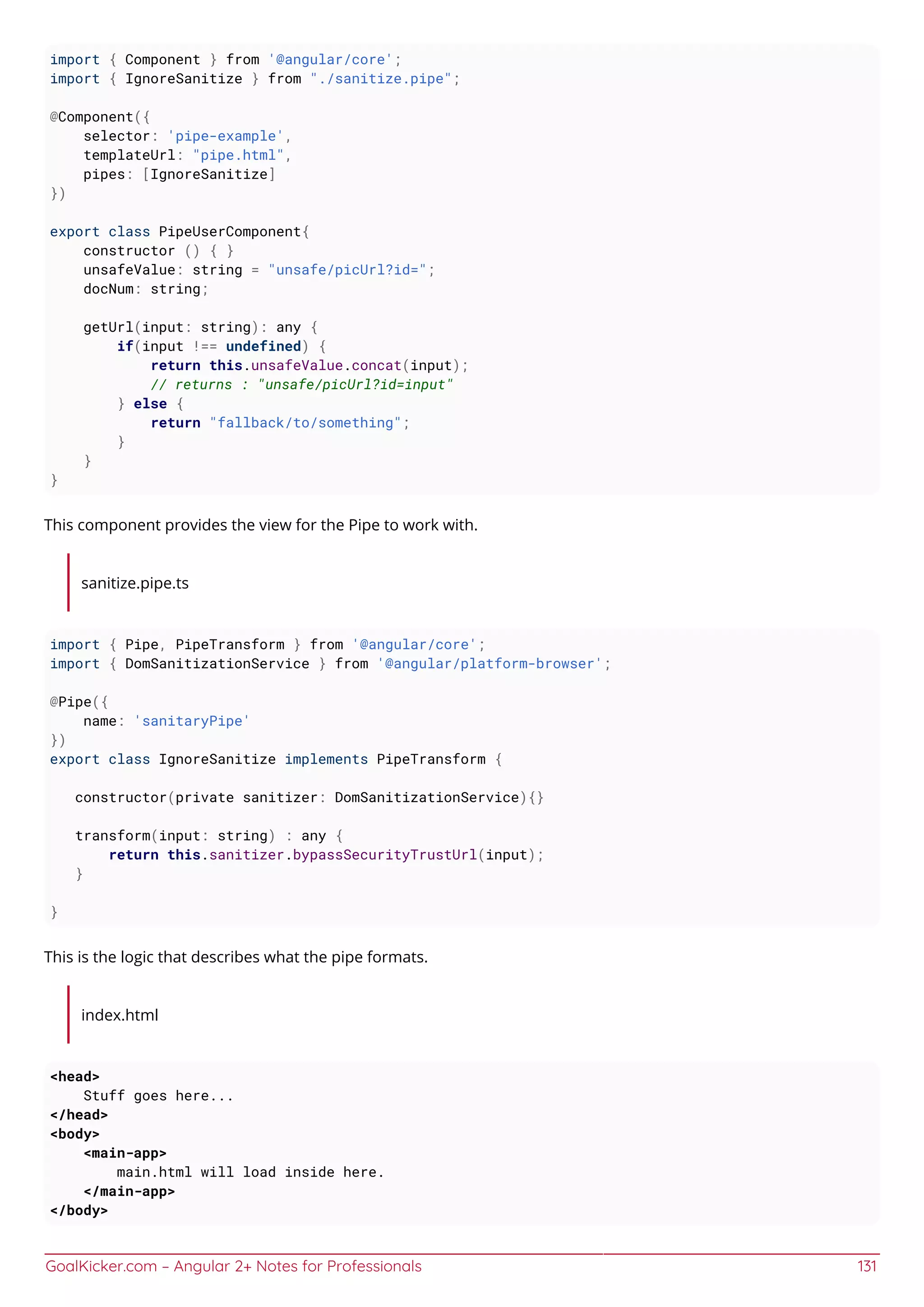 GoalKicker.com – Angular 2+ Notes for Professionals 131
import { Component } from '@angular/core';
import { IgnoreSanitize } from "./sanitize.pipe";
@Component({
selector: 'pipe-example',
templateUrl: "pipe.html",
pipes: [IgnoreSanitize]
})
export class PipeUserComponent{
constructor () { }
unsafeValue: string = "unsafe/picUrl?id=";
docNum: string;
getUrl(input: string): any {
if(input !== undefined) {
return this.unsafeValue.concat(input);
// returns : "unsafe/picUrl?id=input"
} else {
return "fallback/to/something";
}
}
}
This component provides the view for the Pipe to work with.
sanitize.pipe.ts
import { Pipe, PipeTransform } from '@angular/core';
import { DomSanitizationService } from '@angular/platform-browser';
@Pipe({
name: 'sanitaryPipe'
})
export class IgnoreSanitize implements PipeTransform {
constructor(private sanitizer: DomSanitizationService){}
transform(input: string) : any {
return this.sanitizer.bypassSecurityTrustUrl(input);
}
}
This is the logic that describes what the pipe formats.
index.html
<head>
Stuff goes here...
</head>
<body>
<main-app>
main.html will load inside here.
</main-app>
</body>
 