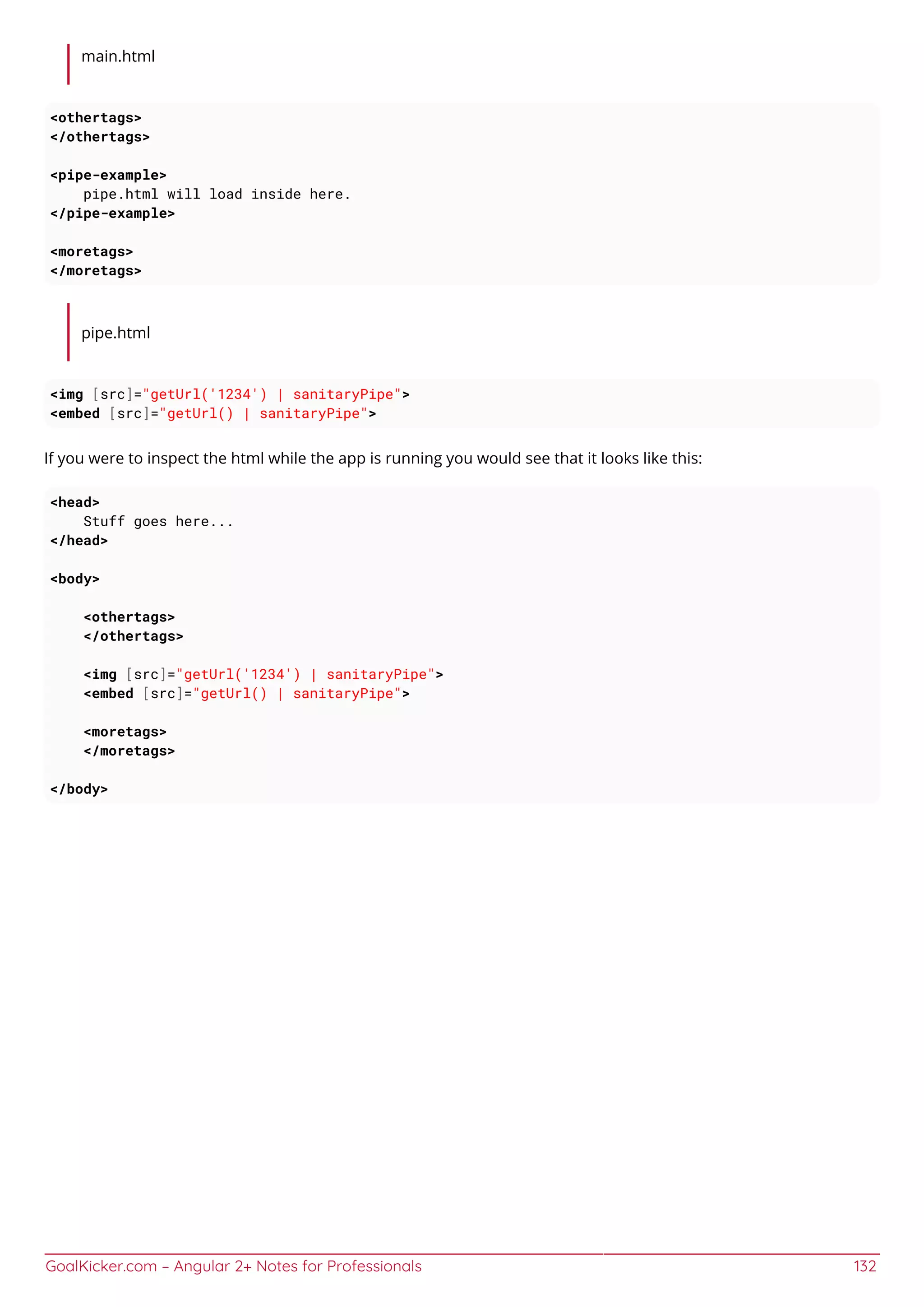 GoalKicker.com – Angular 2+ Notes for Professionals 132
main.html
<othertags>
</othertags>
<pipe-example>
pipe.html will load inside here.
</pipe-example>
<moretags>
</moretags>
pipe.html
<img [src]="getUrl('1234') | sanitaryPipe">
<embed [src]="getUrl() | sanitaryPipe">
If you were to inspect the html while the app is running you would see that it looks like this:
<head>
Stuff goes here...
</head>
<body>
<othertags>
</othertags>
<img [src]="getUrl('1234') | sanitaryPipe">
<embed [src]="getUrl() | sanitaryPipe">
<moretags>
</moretags>
</body>
 