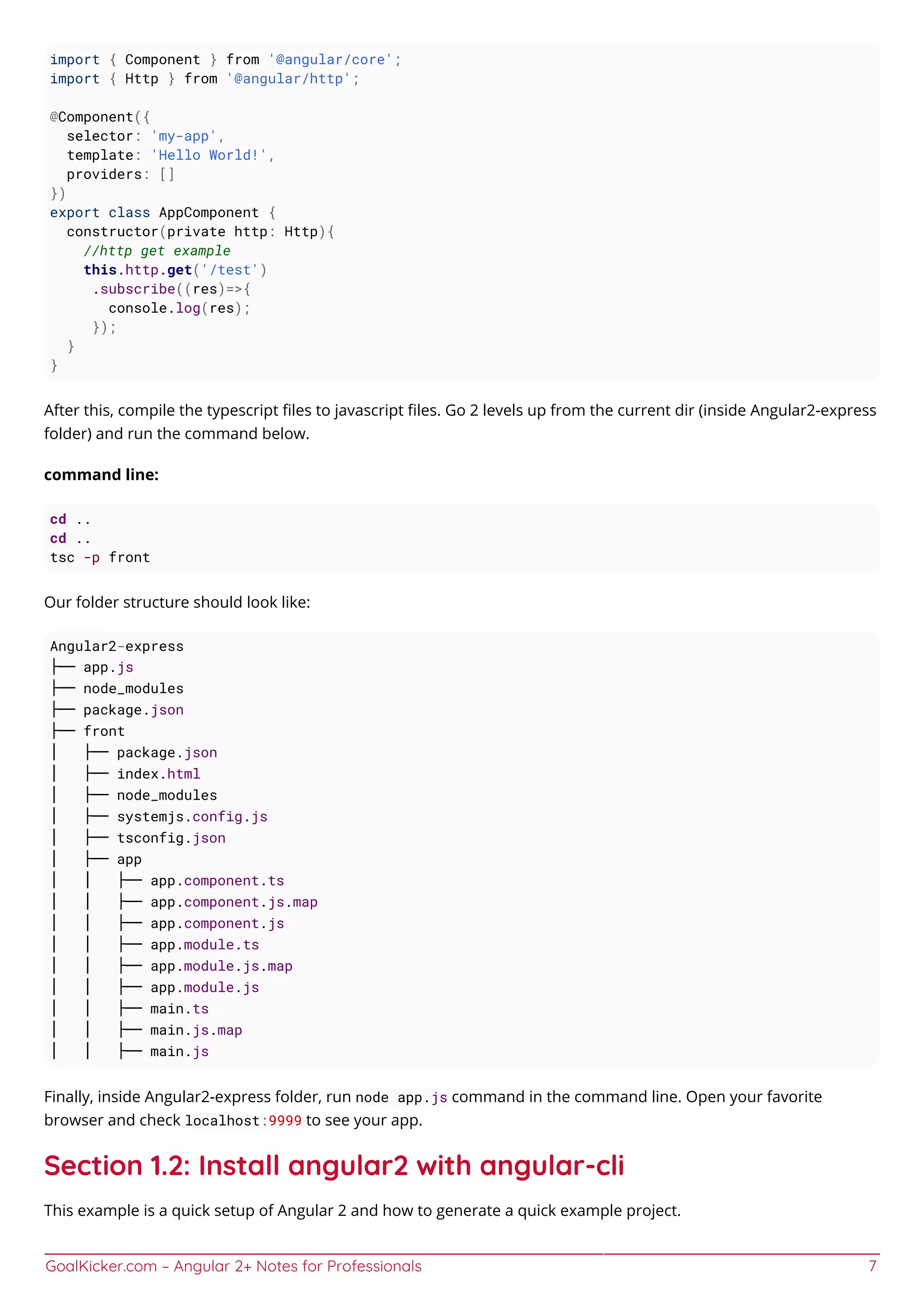 GoalKicker.com – Angular 2+ Notes for Professionals 7
import { Component } from '@angular/core';
import { Http } from '@angular/http';
@Component({
selector: 'my-app',
template: 'Hello World!',
providers: []
})
export class AppComponent {
constructor(private http: Http){
//http get example
this.http.get('/test')
.subscribe((res)=>{
console.log(res);
});
}
}
After this, compile the typescript ﬁles to javascript ﬁles. Go 2 levels up from the current dir (inside Angular2-express
folder) and run the command below.
command line:
cd ..
cd ..
tsc -p front
Our folder structure should look like:
Angular2-express
├── app.js
├── node_modules
├── package.json
├── front
│ ├── package.json
│ ├── index.html
│ ├── node_modules
│ ├── systemjs.config.js
│ ├── tsconfig.json
│ ├── app
│ │ ├── app.component.ts
│ │ ├── app.component.js.map
│ │ ├── app.component.js
│ │ ├── app.module.ts
│ │ ├── app.module.js.map
│ │ ├── app.module.js
│ │ ├── main.ts
│ │ ├── main.js.map
│ │ ├── main.js
Finally, inside Angular2-express folder, run node app.js command in the command line. Open your favorite
browser and check localhost:9999 to see your app.
Section 1.2: Install angular2 with angular-cli
This example is a quick setup of Angular 2 and how to generate a quick example project.
 