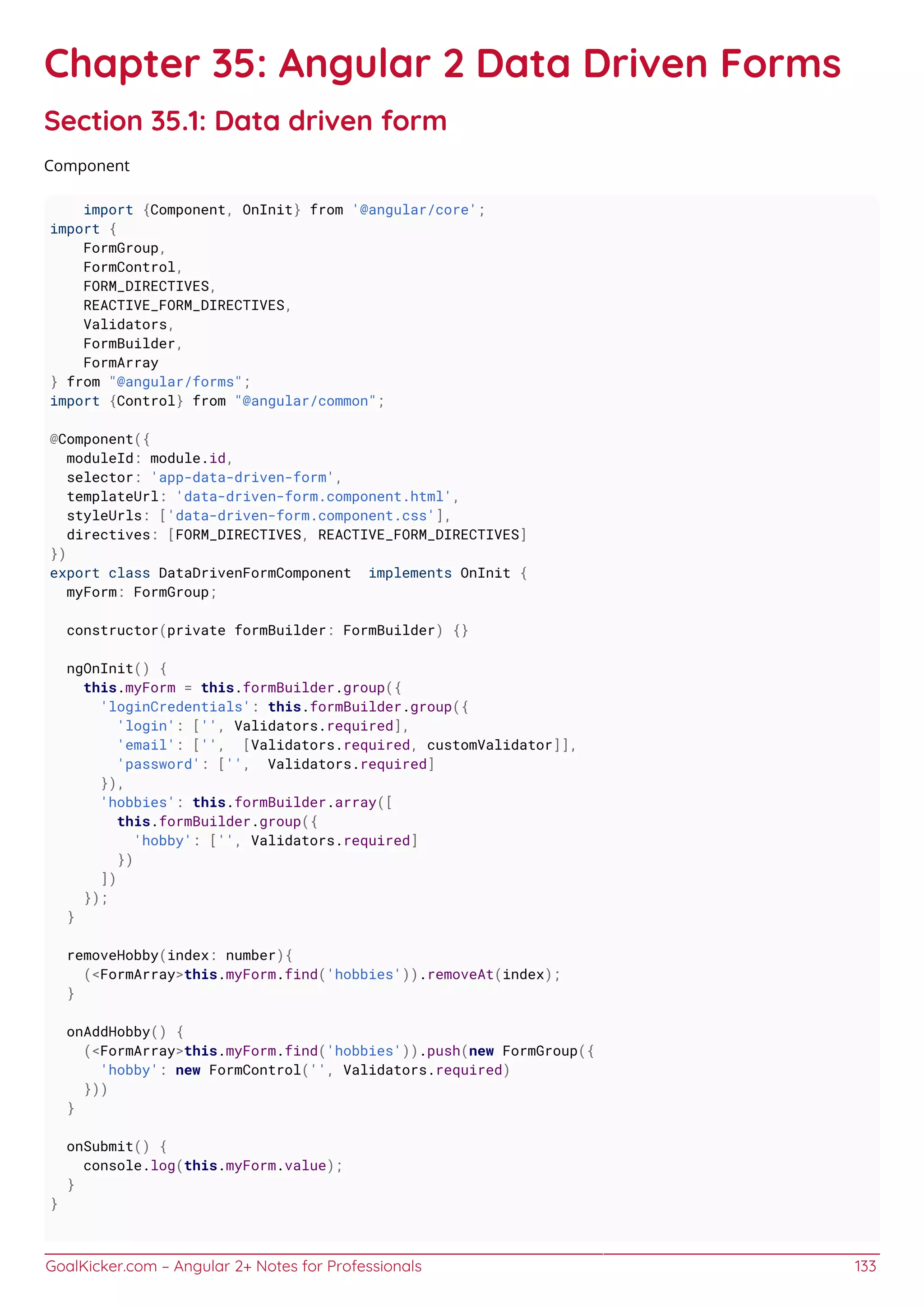 GoalKicker.com – Angular 2+ Notes for Professionals 133
Chapter 35: Angular 2 Data Driven Forms
Section 35.1: Data driven form
Component
import {Component, OnInit} from '@angular/core';
import {
FormGroup,
FormControl,
FORM_DIRECTIVES,
REACTIVE_FORM_DIRECTIVES,
Validators,
FormBuilder,
FormArray
} from "@angular/forms";
import {Control} from "@angular/common";
@Component({
moduleId: module.id,
selector: 'app-data-driven-form',
templateUrl: 'data-driven-form.component.html',
styleUrls: ['data-driven-form.component.css'],
directives: [FORM_DIRECTIVES, REACTIVE_FORM_DIRECTIVES]
})
export class DataDrivenFormComponent implements OnInit {
myForm: FormGroup;
constructor(private formBuilder: FormBuilder) {}
ngOnInit() {
this.myForm = this.formBuilder.group({
'loginCredentials': this.formBuilder.group({
'login': ['', Validators.required],
'email': ['', [Validators.required, customValidator]],
'password': ['', Validators.required]
}),
'hobbies': this.formBuilder.array([
this.formBuilder.group({
'hobby': ['', Validators.required]
})
])
});
}
removeHobby(index: number){
(<FormArray>this.myForm.find('hobbies')).removeAt(index);
}
onAddHobby() {
(<FormArray>this.myForm.find('hobbies')).push(new FormGroup({
'hobby': new FormControl('', Validators.required)
}))
}
onSubmit() {
console.log(this.myForm.value);
}
}
 