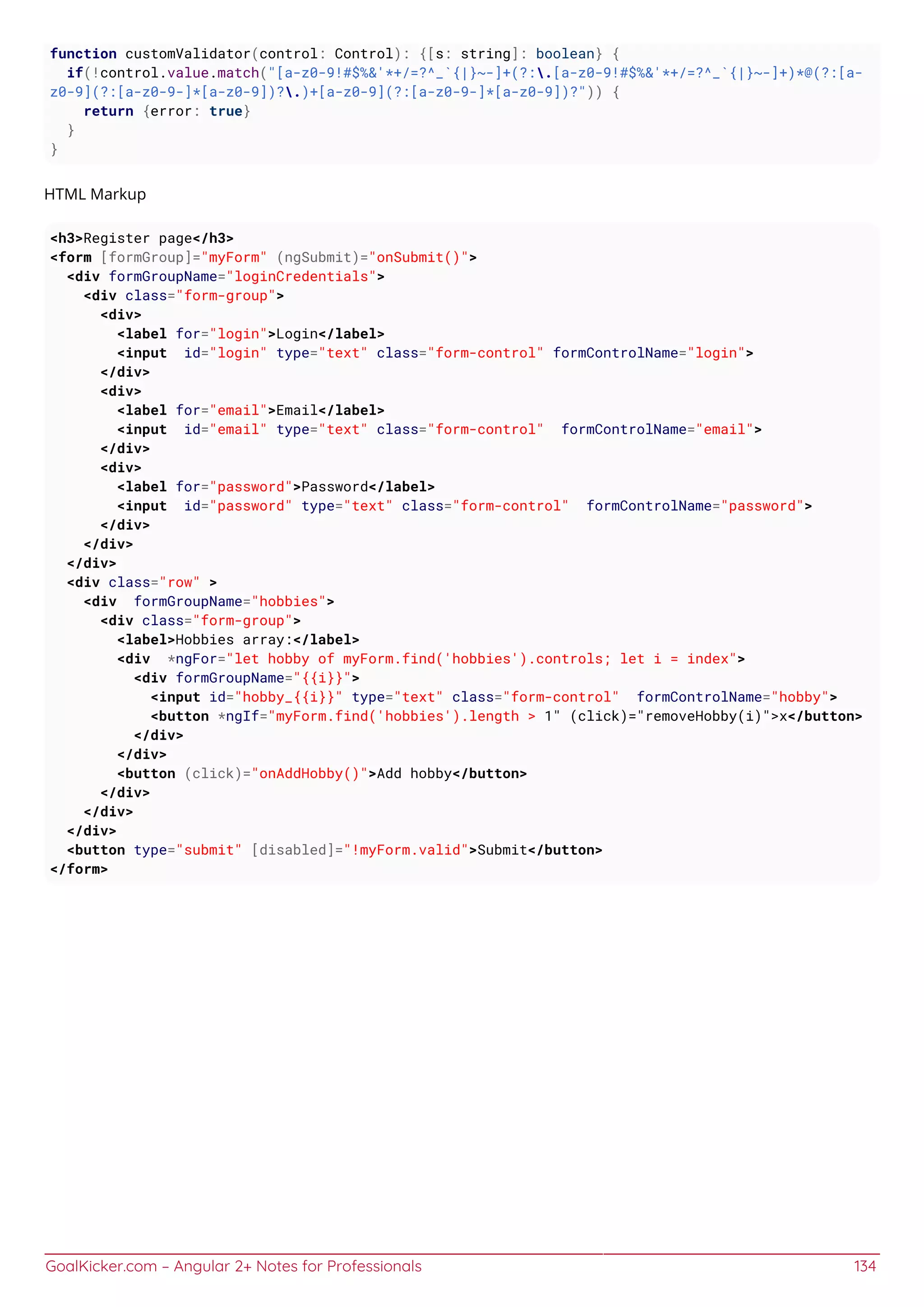GoalKicker.com – Angular 2+ Notes for Professionals 134
function customValidator(control: Control): {[s: string]: boolean} {
if(!control.value.match("[a-z0-9!#$%&'*+/=?^_`{|}~-]+(?:.[a-z0-9!#$%&'*+/=?^_`{|}~-]+)*@(?:[a-
z0-9](?:[a-z0-9-]*[a-z0-9])?.)+[a-z0-9](?:[a-z0-9-]*[a-z0-9])?")) {
return {error: true}
}
}
HTML Markup
<h3>Register page</h3>
<form [formGroup]="myForm" (ngSubmit)="onSubmit()">
<div formGroupName="loginCredentials">
<div class="form-group">
<div>
<label for="login">Login</label>
<input id="login" type="text" class="form-control" formControlName="login">
</div>
<div>
<label for="email">Email</label>
<input id="email" type="text" class="form-control" formControlName="email">
</div>
<div>
<label for="password">Password</label>
<input id="password" type="text" class="form-control" formControlName="password">
</div>
</div>
</div>
<div class="row" >
<div formGroupName="hobbies">
<div class="form-group">
<label>Hobbies array:</label>
<div *ngFor="let hobby of myForm.find('hobbies').controls; let i = index">
<div formGroupName="{{i}}">
<input id="hobby_{{i}}" type="text" class="form-control" formControlName="hobby">
<button *ngIf="myForm.find('hobbies').length > 1" (click)="removeHobby(i)">x</button>
</div>
</div>
<button (click)="onAddHobby()">Add hobby</button>
</div>
</div>
</div>
<button type="submit" [disabled]="!myForm.valid">Submit</button>
</form>
 
