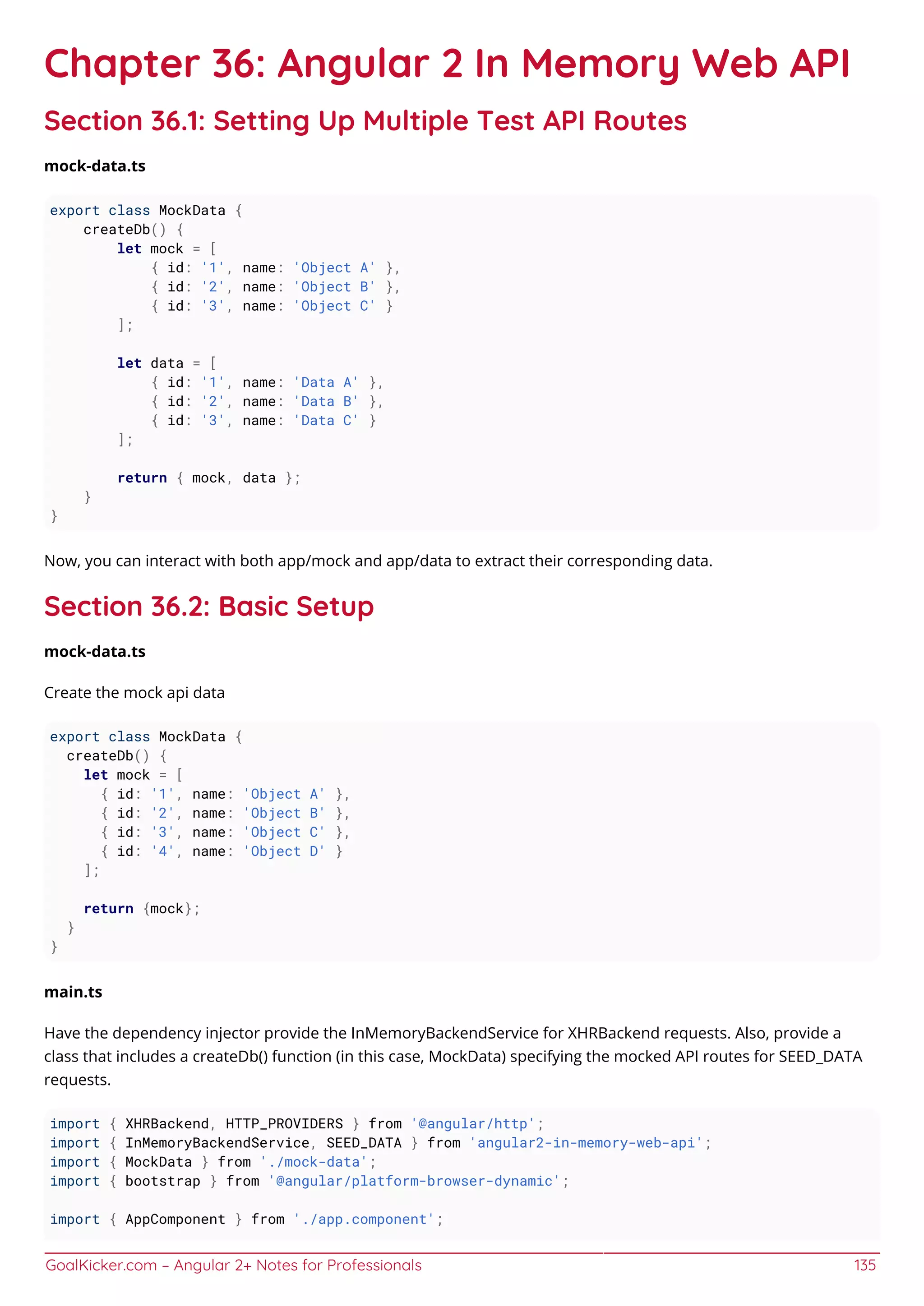 GoalKicker.com – Angular 2+ Notes for Professionals 135
Chapter 36: Angular 2 In Memory Web API
Section 36.1: Setting Up Multiple Test API Routes
mock-data.ts
export class MockData {
createDb() {
let mock = [
{ id: '1', name: 'Object A' },
{ id: '2', name: 'Object B' },
{ id: '3', name: 'Object C' }
];
let data = [
{ id: '1', name: 'Data A' },
{ id: '2', name: 'Data B' },
{ id: '3', name: 'Data C' }
];
return { mock, data };
}
}
Now, you can interact with both app/mock and app/data to extract their corresponding data.
Section 36.2: Basic Setup
mock-data.ts
Create the mock api data
export class MockData {
createDb() {
let mock = [
{ id: '1', name: 'Object A' },
{ id: '2', name: 'Object B' },
{ id: '3', name: 'Object C' },
{ id: '4', name: 'Object D' }
];
return {mock};
}
}
main.ts
Have the dependency injector provide the InMemoryBackendService for XHRBackend requests. Also, provide a
class that includes a createDb() function (in this case, MockData) specifying the mocked API routes for SEED_DATA
requests.
import { XHRBackend, HTTP_PROVIDERS } from '@angular/http';
import { InMemoryBackendService, SEED_DATA } from 'angular2-in-memory-web-api';
import { MockData } from './mock-data';
import { bootstrap } from '@angular/platform-browser-dynamic';
import { AppComponent } from './app.component';
 