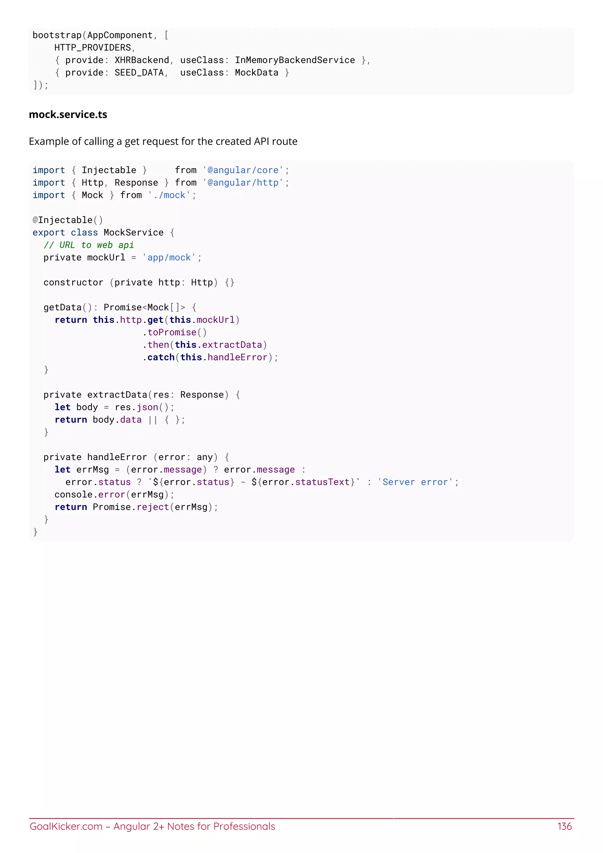 GoalKicker.com – Angular 2+ Notes for Professionals 136
bootstrap(AppComponent, [
HTTP_PROVIDERS,
{ provide: XHRBackend, useClass: InMemoryBackendService },
{ provide: SEED_DATA, useClass: MockData }
]);
mock.service.ts
Example of calling a get request for the created API route
import { Injectable } from '@angular/core';
import { Http, Response } from '@angular/http';
import { Mock } from './mock';
@Injectable()
export class MockService {
// URL to web api
private mockUrl = 'app/mock';
constructor (private http: Http) {}
getData(): Promise<Mock[]> {
return this.http.get(this.mockUrl)
.toPromise()
.then(this.extractData)
.catch(this.handleError);
}
private extractData(res: Response) {
let body = res.json();
return body.data || { };
}
private handleError (error: any) {
let errMsg = (error.message) ? error.message :
error.status ? `${error.status} - ${error.statusText}` : 'Server error';
console.error(errMsg);
return Promise.reject(errMsg);
}
}
 