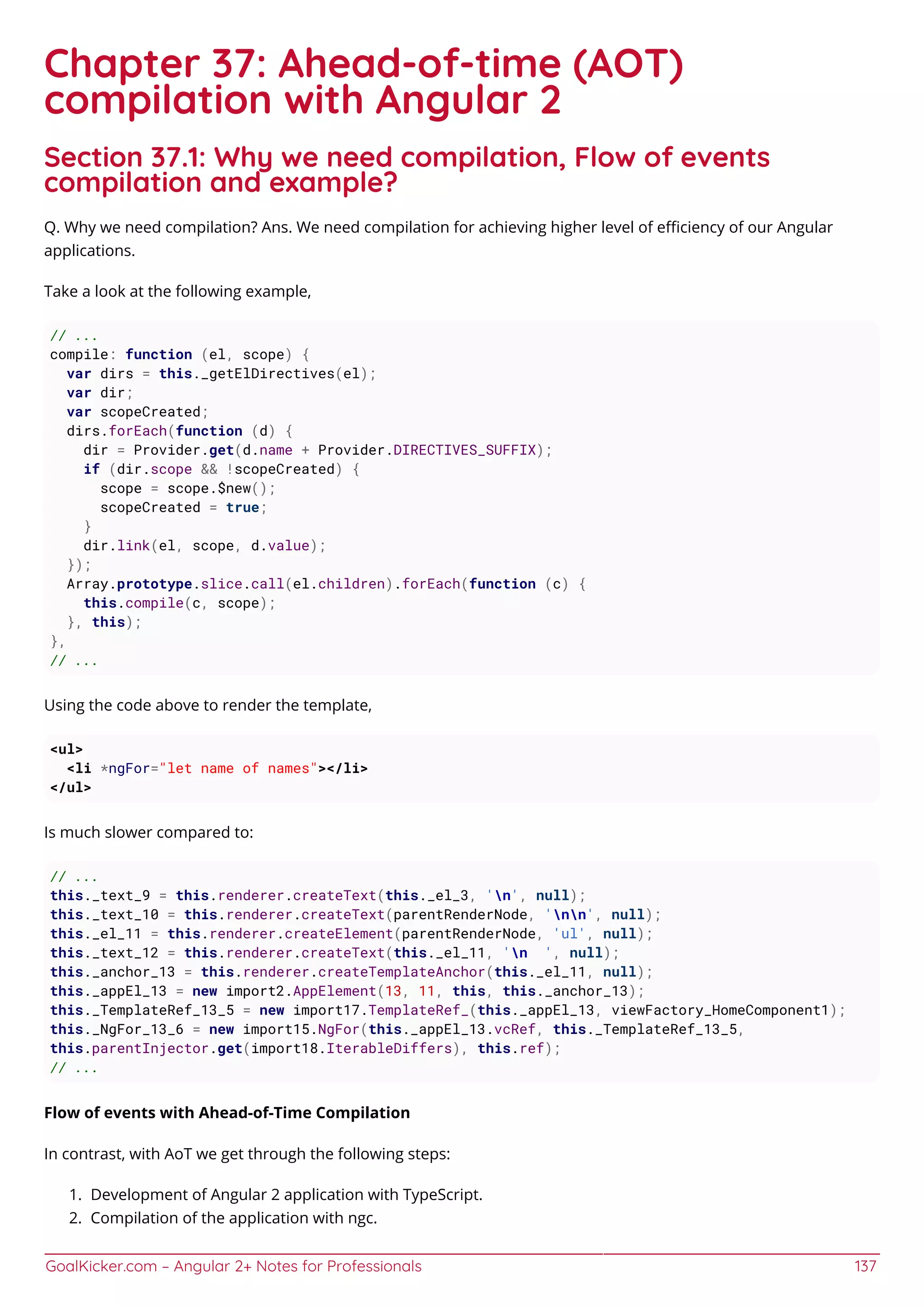 GoalKicker.com – Angular 2+ Notes for Professionals 137
Chapter 37: Ahead-of-time (AOT)
compilation with Angular 2
Section 37.1: Why we need compilation, Flow of events
compilation and example?
Q. Why we need compilation? Ans. We need compilation for achieving higher level of eﬃciency of our Angular
applications.
Take a look at the following example,
// ...
compile: function (el, scope) {
var dirs = this._getElDirectives(el);
var dir;
var scopeCreated;
dirs.forEach(function (d) {
dir = Provider.get(d.name + Provider.DIRECTIVES_SUFFIX);
if (dir.scope && !scopeCreated) {
scope = scope.$new();
scopeCreated = true;
}
dir.link(el, scope, d.value);
});
Array.prototype.slice.call(el.children).forEach(function (c) {
this.compile(c, scope);
}, this);
},
// ...
Using the code above to render the template,
<ul>
<li *ngFor="let name of names"></li>
</ul>
Is much slower compared to:
// ...
this._text_9 = this.renderer.createText(this._el_3, 'n', null);
this._text_10 = this.renderer.createText(parentRenderNode, 'nn', null);
this._el_11 = this.renderer.createElement(parentRenderNode, 'ul', null);
this._text_12 = this.renderer.createText(this._el_11, 'n ', null);
this._anchor_13 = this.renderer.createTemplateAnchor(this._el_11, null);
this._appEl_13 = new import2.AppElement(13, 11, this, this._anchor_13);
this._TemplateRef_13_5 = new import17.TemplateRef_(this._appEl_13, viewFactory_HomeComponent1);
this._NgFor_13_6 = new import15.NgFor(this._appEl_13.vcRef, this._TemplateRef_13_5,
this.parentInjector.get(import18.IterableDiffers), this.ref);
// ...
Flow of events with Ahead-of-Time Compilation
In contrast, with AoT we get through the following steps:
Development of Angular 2 application with TypeScript.1.
Compilation of the application with ngc.2.
 
