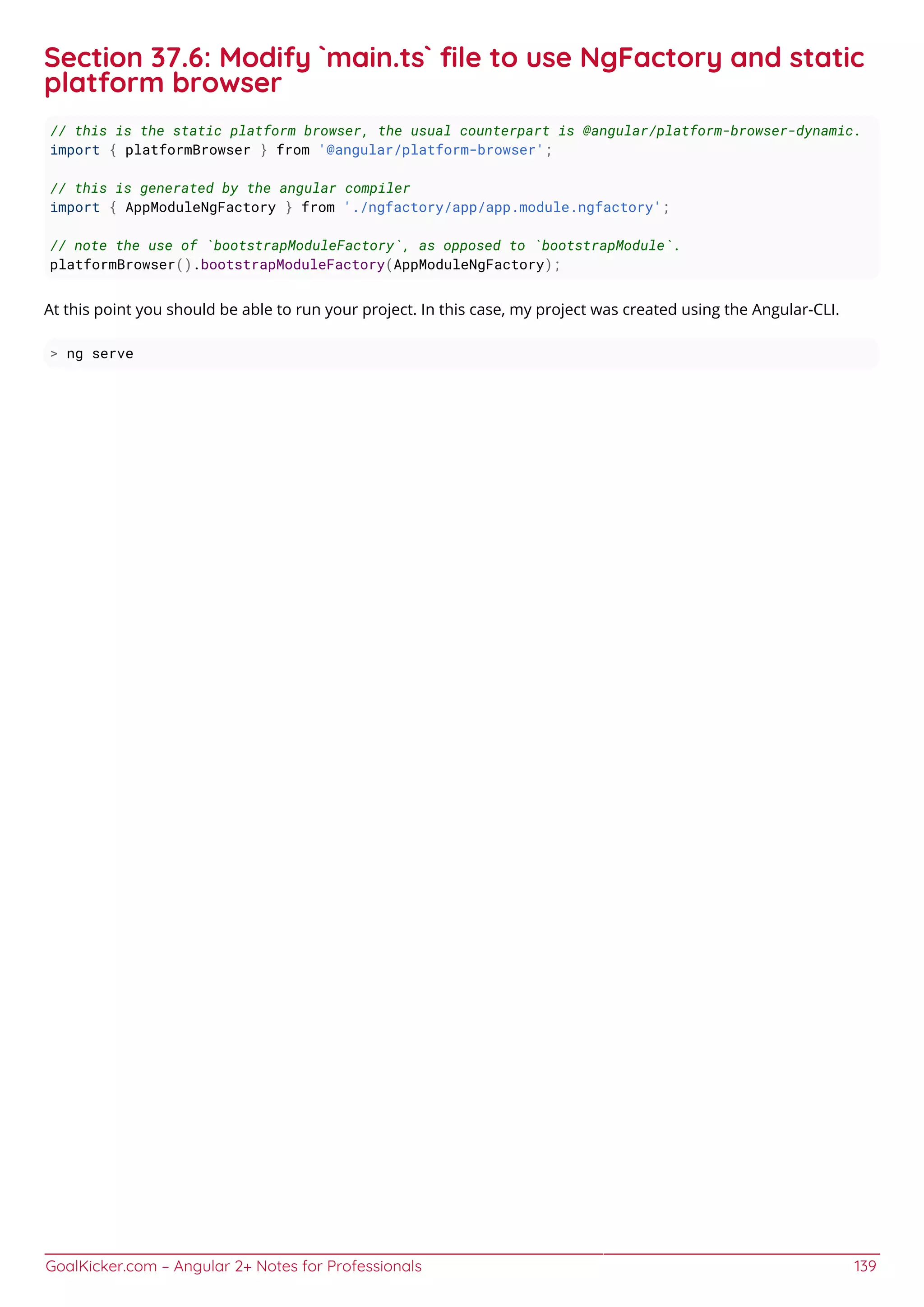 GoalKicker.com – Angular 2+ Notes for Professionals 139
Section 37.6: Modify `main.ts` ﬁle to use NgFactory and static
platform browser
// this is the static platform browser, the usual counterpart is @angular/platform-browser-dynamic.
import { platformBrowser } from '@angular/platform-browser';
// this is generated by the angular compiler
import { AppModuleNgFactory } from './ngfactory/app/app.module.ngfactory';
// note the use of `bootstrapModuleFactory`, as opposed to `bootstrapModule`.
platformBrowser().bootstrapModuleFactory(AppModuleNgFactory);
At this point you should be able to run your project. In this case, my project was created using the Angular-CLI.
> ng serve
 