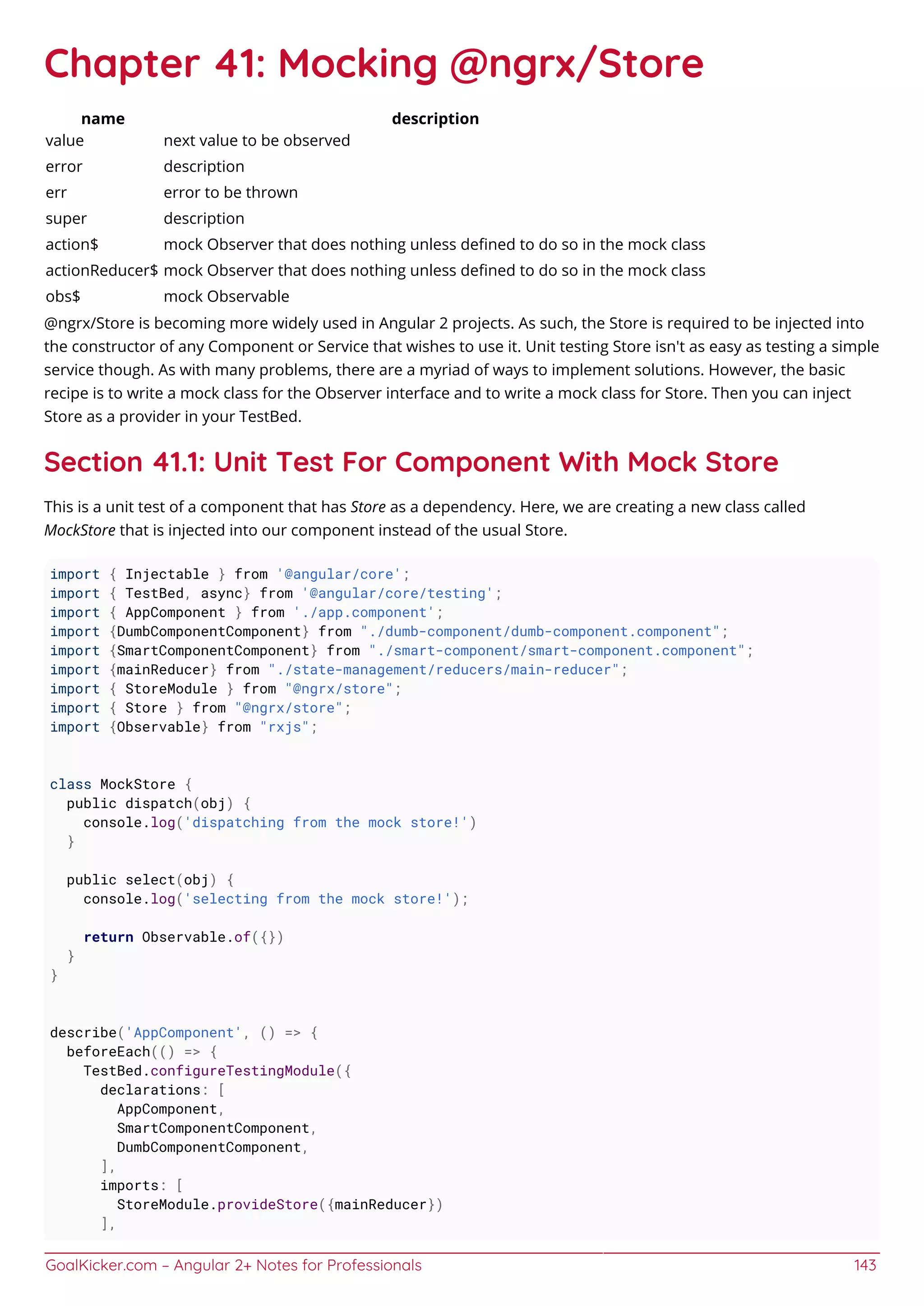 GoalKicker.com – Angular 2+ Notes for Professionals 143
Chapter 41: Mocking @ngrx/Store
name description
value next value to be observed
error description
err error to be thrown
super description
action$ mock Observer that does nothing unless deﬁned to do so in the mock class
actionReducer$ mock Observer that does nothing unless deﬁned to do so in the mock class
obs$ mock Observable
@ngrx/Store is becoming more widely used in Angular 2 projects. As such, the Store is required to be injected into
the constructor of any Component or Service that wishes to use it. Unit testing Store isn't as easy as testing a simple
service though. As with many problems, there are a myriad of ways to implement solutions. However, the basic
recipe is to write a mock class for the Observer interface and to write a mock class for Store. Then you can inject
Store as a provider in your TestBed.
Section 41.1: Unit Test For Component With Mock Store
This is a unit test of a component that has Store as a dependency. Here, we are creating a new class called
MockStore that is injected into our component instead of the usual Store.
import { Injectable } from '@angular/core';
import { TestBed, async} from '@angular/core/testing';
import { AppComponent } from './app.component';
import {DumbComponentComponent} from "./dumb-component/dumb-component.component";
import {SmartComponentComponent} from "./smart-component/smart-component.component";
import {mainReducer} from "./state-management/reducers/main-reducer";
import { StoreModule } from "@ngrx/store";
import { Store } from "@ngrx/store";
import {Observable} from "rxjs";
class MockStore {
public dispatch(obj) {
console.log('dispatching from the mock store!')
}
public select(obj) {
console.log('selecting from the mock store!');
return Observable.of({})
}
}
describe('AppComponent', () => {
beforeEach(() => {
TestBed.configureTestingModule({
declarations: [
AppComponent,
SmartComponentComponent,
DumbComponentComponent,
],
imports: [
StoreModule.provideStore({mainReducer})
],
 