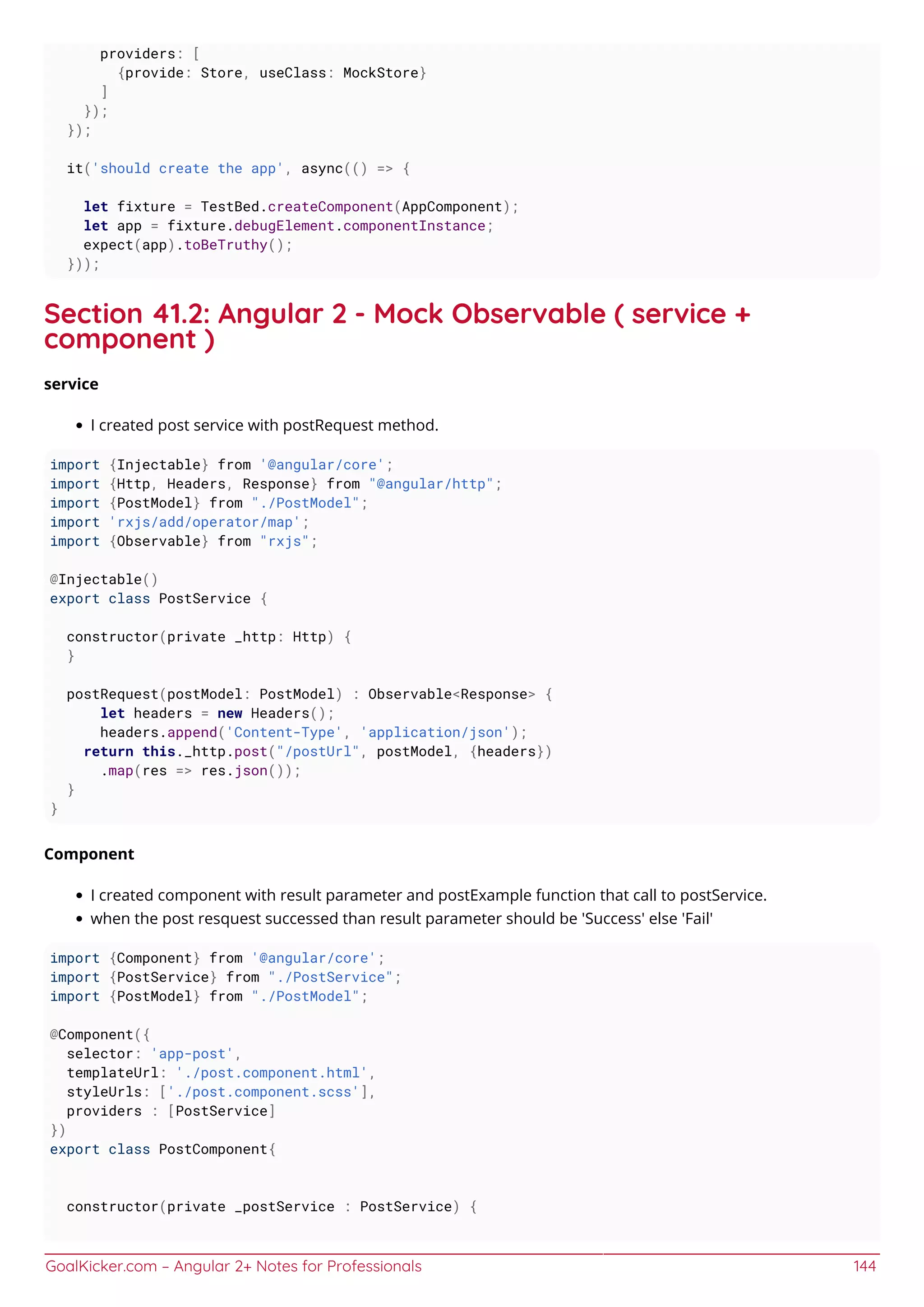 GoalKicker.com – Angular 2+ Notes for Professionals 144
providers: [
{provide: Store, useClass: MockStore}
]
});
});
it('should create the app', async(() => {
let fixture = TestBed.createComponent(AppComponent);
let app = fixture.debugElement.componentInstance;
expect(app).toBeTruthy();
}));
Section 41.2: Angular 2 - Mock Observable ( service +
component )
service
I created post service with postRequest method.
import {Injectable} from '@angular/core';
import {Http, Headers, Response} from "@angular/http";
import {PostModel} from "./PostModel";
import 'rxjs/add/operator/map';
import {Observable} from "rxjs";
@Injectable()
export class PostService {
constructor(private _http: Http) {
}
postRequest(postModel: PostModel) : Observable<Response> {
let headers = new Headers();
headers.append('Content-Type', 'application/json');
return this._http.post("/postUrl", postModel, {headers})
.map(res => res.json());
}
}
Component
I created component with result parameter and postExample function that call to postService.
when the post resquest successed than result parameter should be 'Success' else 'Fail'
import {Component} from '@angular/core';
import {PostService} from "./PostService";
import {PostModel} from "./PostModel";
@Component({
selector: 'app-post',
templateUrl: './post.component.html',
styleUrls: ['./post.component.scss'],
providers : [PostService]
})
export class PostComponent{
constructor(private _postService : PostService) {
 