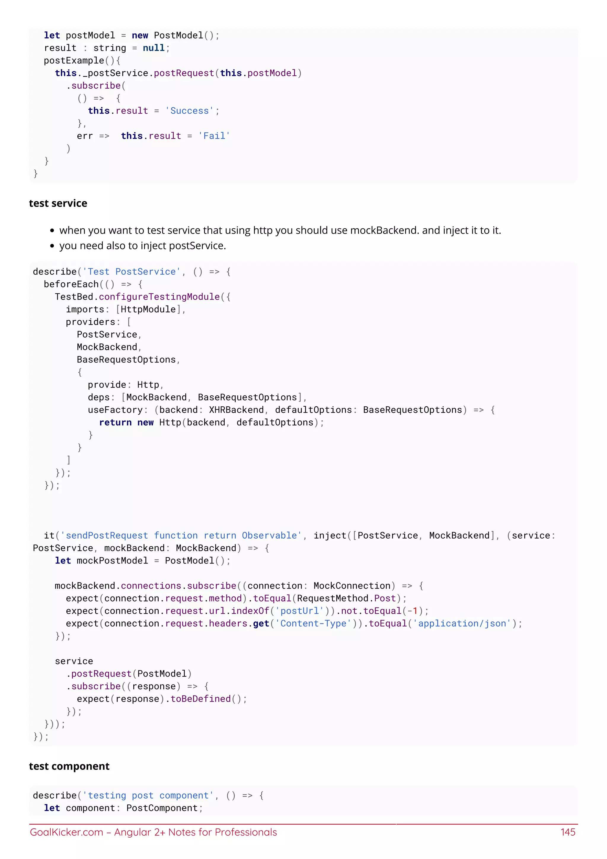 GoalKicker.com – Angular 2+ Notes for Professionals 145
let postModel = new PostModel();
result : string = null;
postExample(){
this._postService.postRequest(this.postModel)
.subscribe(
() => {
this.result = 'Success';
},
err => this.result = 'Fail'
)
}
}
test service
when you want to test service that using http you should use mockBackend. and inject it to it.
you need also to inject postService.
describe('Test PostService', () => {
beforeEach(() => {
TestBed.configureTestingModule({
imports: [HttpModule],
providers: [
PostService,
MockBackend,
BaseRequestOptions,
{
provide: Http,
deps: [MockBackend, BaseRequestOptions],
useFactory: (backend: XHRBackend, defaultOptions: BaseRequestOptions) => {
return new Http(backend, defaultOptions);
}
}
]
});
});
it('sendPostRequest function return Observable', inject([PostService, MockBackend], (service:
PostService, mockBackend: MockBackend) => {
let mockPostModel = PostModel();
mockBackend.connections.subscribe((connection: MockConnection) => {
expect(connection.request.method).toEqual(RequestMethod.Post);
expect(connection.request.url.indexOf('postUrl')).not.toEqual(-1);
expect(connection.request.headers.get('Content-Type')).toEqual('application/json');
});
service
.postRequest(PostModel)
.subscribe((response) => {
expect(response).toBeDefined();
});
}));
});
test component
describe('testing post component', () => {
let component: PostComponent;
 