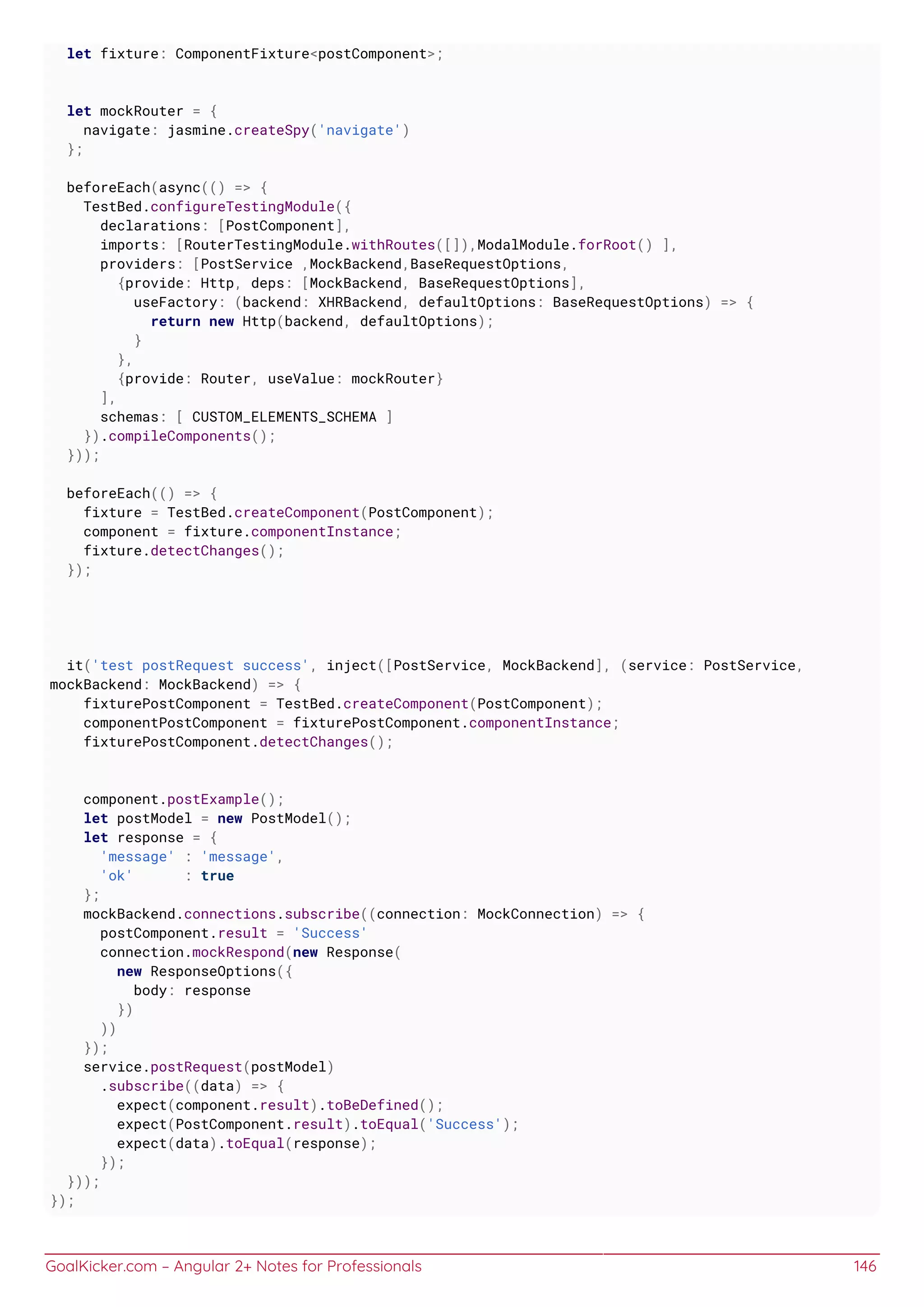 GoalKicker.com – Angular 2+ Notes for Professionals 146
let fixture: ComponentFixture<postComponent>;
let mockRouter = {
navigate: jasmine.createSpy('navigate')
};
beforeEach(async(() => {
TestBed.configureTestingModule({
declarations: [PostComponent],
imports: [RouterTestingModule.withRoutes([]),ModalModule.forRoot() ],
providers: [PostService ,MockBackend,BaseRequestOptions,
{provide: Http, deps: [MockBackend, BaseRequestOptions],
useFactory: (backend: XHRBackend, defaultOptions: BaseRequestOptions) => {
return new Http(backend, defaultOptions);
}
},
{provide: Router, useValue: mockRouter}
],
schemas: [ CUSTOM_ELEMENTS_SCHEMA ]
}).compileComponents();
}));
beforeEach(() => {
fixture = TestBed.createComponent(PostComponent);
component = fixture.componentInstance;
fixture.detectChanges();
});
it('test postRequest success', inject([PostService, MockBackend], (service: PostService,
mockBackend: MockBackend) => {
fixturePostComponent = TestBed.createComponent(PostComponent);
componentPostComponent = fixturePostComponent.componentInstance;
fixturePostComponent.detectChanges();
component.postExample();
let postModel = new PostModel();
let response = {
'message' : 'message',
'ok' : true
};
mockBackend.connections.subscribe((connection: MockConnection) => {
postComponent.result = 'Success'
connection.mockRespond(new Response(
new ResponseOptions({
body: response
})
))
});
service.postRequest(postModel)
.subscribe((data) => {
expect(component.result).toBeDefined();
expect(PostComponent.result).toEqual('Success');
expect(data).toEqual(response);
});
}));
});
 