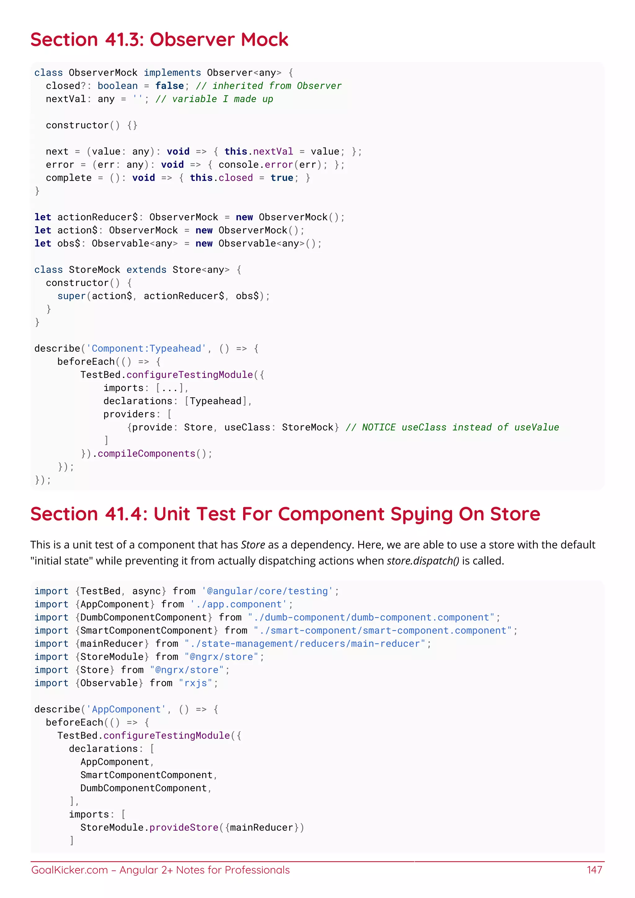 GoalKicker.com – Angular 2+ Notes for Professionals 147
Section 41.3: Observer Mock
class ObserverMock implements Observer<any> {
closed?: boolean = false; // inherited from Observer
nextVal: any = ''; // variable I made up
constructor() {}
next = (value: any): void => { this.nextVal = value; };
error = (err: any): void => { console.error(err); };
complete = (): void => { this.closed = true; }
}
let actionReducer$: ObserverMock = new ObserverMock();
let action$: ObserverMock = new ObserverMock();
let obs$: Observable<any> = new Observable<any>();
class StoreMock extends Store<any> {
constructor() {
super(action$, actionReducer$, obs$);
}
}
describe('Component:Typeahead', () => {
beforeEach(() => {
TestBed.configureTestingModule({
imports: [...],
declarations: [Typeahead],
providers: [
{provide: Store, useClass: StoreMock} // NOTICE useClass instead of useValue
]
}).compileComponents();
});
});
Section 41.4: Unit Test For Component Spying On Store
This is a unit test of a component that has Store as a dependency. Here, we are able to use a store with the default
"initial state" while preventing it from actually dispatching actions when store.dispatch() is called.
import {TestBed, async} from '@angular/core/testing';
import {AppComponent} from './app.component';
import {DumbComponentComponent} from "./dumb-component/dumb-component.component";
import {SmartComponentComponent} from "./smart-component/smart-component.component";
import {mainReducer} from "./state-management/reducers/main-reducer";
import {StoreModule} from "@ngrx/store";
import {Store} from "@ngrx/store";
import {Observable} from "rxjs";
describe('AppComponent', () => {
beforeEach(() => {
TestBed.configureTestingModule({
declarations: [
AppComponent,
SmartComponentComponent,
DumbComponentComponent,
],
imports: [
StoreModule.provideStore({mainReducer})
]
 