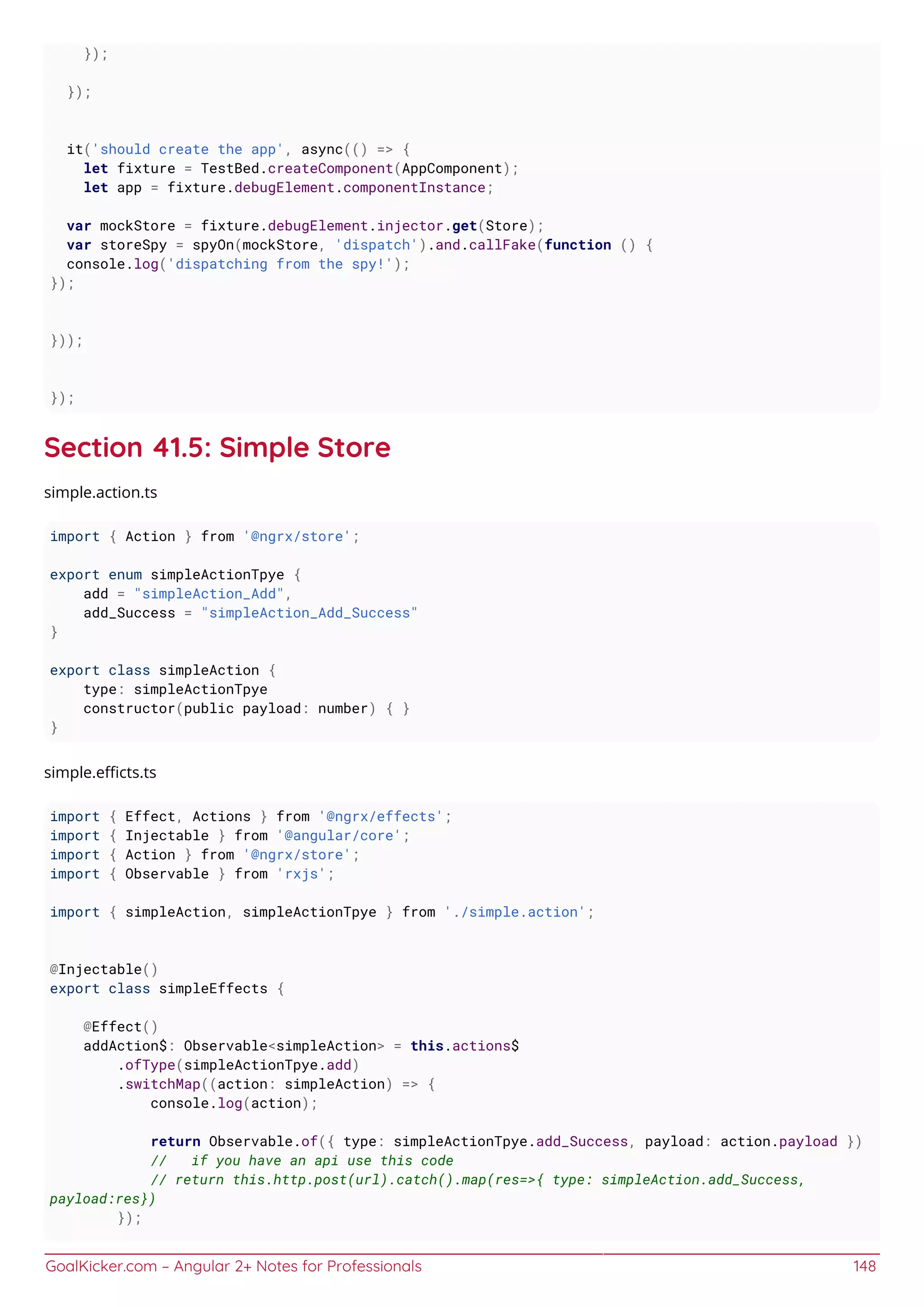 GoalKicker.com – Angular 2+ Notes for Professionals 148
});
});
it('should create the app', async(() => {
let fixture = TestBed.createComponent(AppComponent);
let app = fixture.debugElement.componentInstance;
var mockStore = fixture.debugElement.injector.get(Store);
var storeSpy = spyOn(mockStore, 'dispatch').and.callFake(function () {
console.log('dispatching from the spy!');
});
}));
});
Section 41.5: Simple Store
simple.action.ts
import { Action } from '@ngrx/store';
export enum simpleActionTpye {
add = "simpleAction_Add",
add_Success = "simpleAction_Add_Success"
}
export class simpleAction {
type: simpleActionTpye
constructor(public payload: number) { }
}
simple.eﬃcts.ts
import { Effect, Actions } from '@ngrx/effects';
import { Injectable } from '@angular/core';
import { Action } from '@ngrx/store';
import { Observable } from 'rxjs';
import { simpleAction, simpleActionTpye } from './simple.action';
@Injectable()
export class simpleEffects {
@Effect()
addAction$: Observable<simpleAction> = this.actions$
.ofType(simpleActionTpye.add)
.switchMap((action: simpleAction) => {
console.log(action);
return Observable.of({ type: simpleActionTpye.add_Success, payload: action.payload })
// if you have an api use this code
// return this.http.post(url).catch().map(res=>{ type: simpleAction.add_Success,
payload:res})
});
 