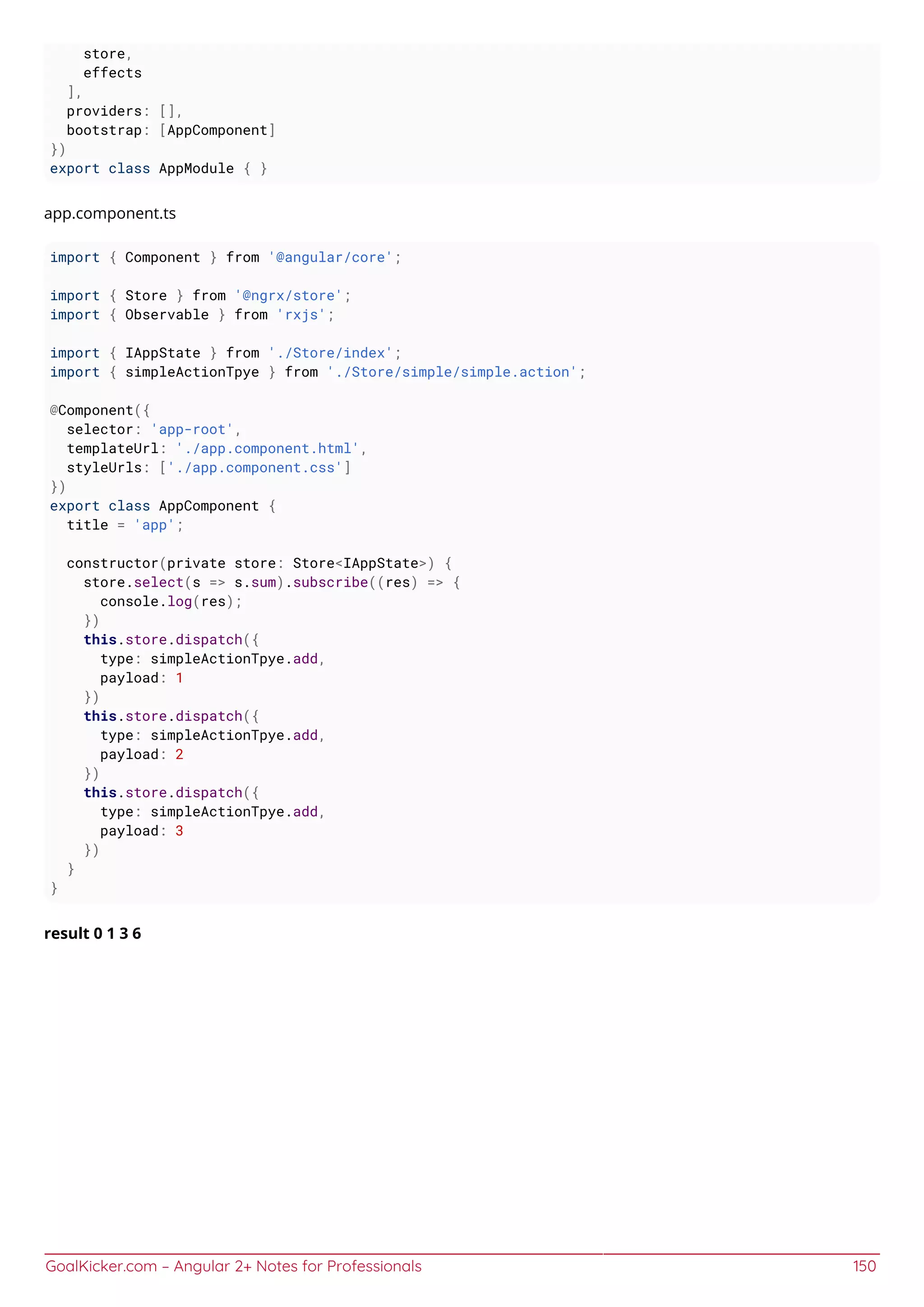 GoalKicker.com – Angular 2+ Notes for Professionals 150
store,
effects
],
providers: [],
bootstrap: [AppComponent]
})
export class AppModule { }
app.component.ts
import { Component } from '@angular/core';
import { Store } from '@ngrx/store';
import { Observable } from 'rxjs';
import { IAppState } from './Store/index';
import { simpleActionTpye } from './Store/simple/simple.action';
@Component({
selector: 'app-root',
templateUrl: './app.component.html',
styleUrls: ['./app.component.css']
})
export class AppComponent {
title = 'app';
constructor(private store: Store<IAppState>) {
store.select(s => s.sum).subscribe((res) => {
console.log(res);
})
this.store.dispatch({
type: simpleActionTpye.add,
payload: 1
})
this.store.dispatch({
type: simpleActionTpye.add,
payload: 2
})
this.store.dispatch({
type: simpleActionTpye.add,
payload: 3
})
}
}
result 0 1 3 6
 