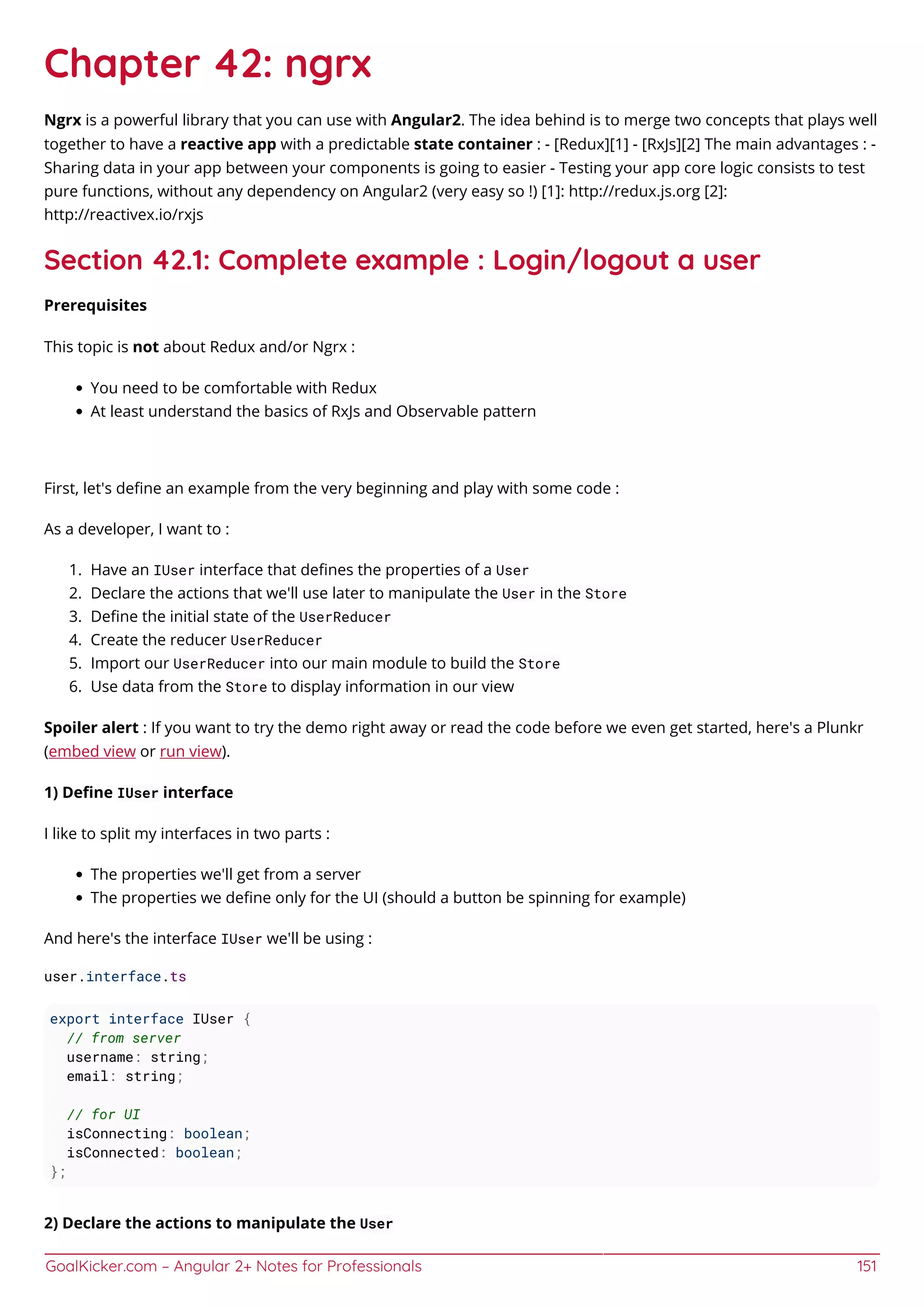 GoalKicker.com – Angular 2+ Notes for Professionals 151
Chapter 42: ngrx
Ngrx is a powerful library that you can use with Angular2. The idea behind is to merge two concepts that plays well
together to have a reactive app with a predictable state container : - [Redux][1] - [RxJs][2] The main advantages : -
Sharing data in your app between your components is going to easier - Testing your app core logic consists to test
pure functions, without any dependency on Angular2 (very easy so !) [1]: http://redux.js.org [2]:
http://reactivex.io/rxjs
Section 42.1: Complete example : Login/logout a user
Prerequisites
This topic is not about Redux and/or Ngrx :
You need to be comfortable with Redux
At least understand the basics of RxJs and Observable pattern
First, let's deﬁne an example from the very beginning and play with some code :
As a developer, I want to :
Have an IUser interface that deﬁnes the properties of a User1.
Declare the actions that we'll use later to manipulate the User in the Store2.
Deﬁne the initial state of the UserReducer3.
Create the reducer UserReducer4.
Import our UserReducer into our main module to build the Store5.
Use data from the Store to display information in our view6.
Spoiler alert : If you want to try the demo right away or read the code before we even get started, here's a Plunkr
(embed view or run view).
1) Deﬁne IUser interface
I like to split my interfaces in two parts :
The properties we'll get from a server
The properties we deﬁne only for the UI (should a button be spinning for example)
And here's the interface IUser we'll be using :
user.interface.ts
export interface IUser {
// from server
username: string;
email: string;
// for UI
isConnecting: boolean;
isConnected: boolean;
};
2) Declare the actions to manipulate the User
 