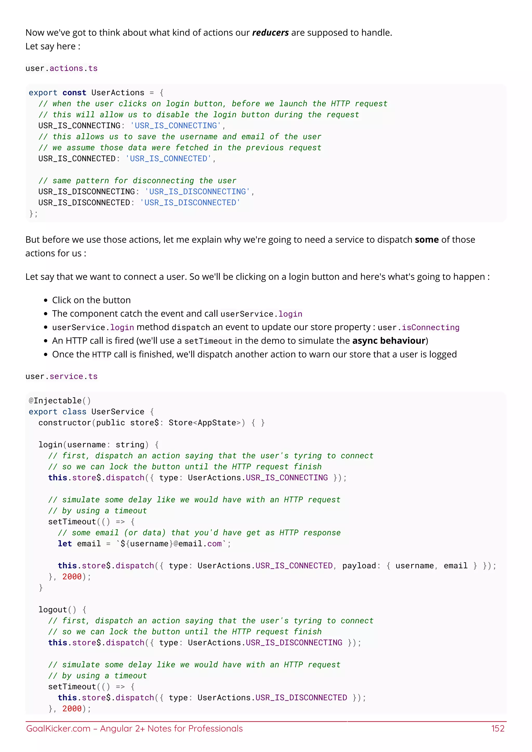 GoalKicker.com – Angular 2+ Notes for Professionals 152
Now we've got to think about what kind of actions our reducers are supposed to handle.
Let say here :
user.actions.ts
export const UserActions = {
// when the user clicks on login button, before we launch the HTTP request
// this will allow us to disable the login button during the request
USR_IS_CONNECTING: 'USR_IS_CONNECTING',
// this allows us to save the username and email of the user
// we assume those data were fetched in the previous request
USR_IS_CONNECTED: 'USR_IS_CONNECTED',
// same pattern for disconnecting the user
USR_IS_DISCONNECTING: 'USR_IS_DISCONNECTING',
USR_IS_DISCONNECTED: 'USR_IS_DISCONNECTED'
};
But before we use those actions, let me explain why we're going to need a service to dispatch some of those
actions for us :
Let say that we want to connect a user. So we'll be clicking on a login button and here's what's going to happen :
Click on the button
The component catch the event and call userService.login
userService.login method dispatch an event to update our store property : user.isConnecting
An HTTP call is ﬁred (we'll use a setTimeout in the demo to simulate the async behaviour)
Once the HTTP call is ﬁnished, we'll dispatch another action to warn our store that a user is logged
user.service.ts
@Injectable()
export class UserService {
constructor(public store$: Store<AppState>) { }
login(username: string) {
// first, dispatch an action saying that the user's tyring to connect
// so we can lock the button until the HTTP request finish
this.store$.dispatch({ type: UserActions.USR_IS_CONNECTING });
// simulate some delay like we would have with an HTTP request
// by using a timeout
setTimeout(() => {
// some email (or data) that you'd have get as HTTP response
let email = `${username}@email.com`;
this.store$.dispatch({ type: UserActions.USR_IS_CONNECTED, payload: { username, email } });
}, 2000);
}
logout() {
// first, dispatch an action saying that the user's tyring to connect
// so we can lock the button until the HTTP request finish
this.store$.dispatch({ type: UserActions.USR_IS_DISCONNECTING });
// simulate some delay like we would have with an HTTP request
// by using a timeout
setTimeout(() => {
this.store$.dispatch({ type: UserActions.USR_IS_DISCONNECTED });
}, 2000);
 
