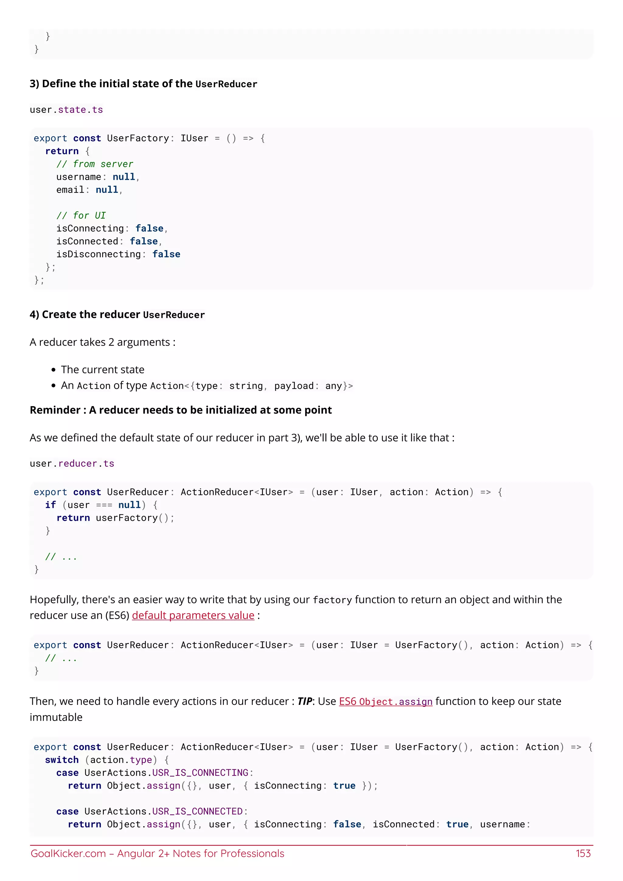 GoalKicker.com – Angular 2+ Notes for Professionals 153
}
}
3) Deﬁne the initial state of the UserReducer
user.state.ts
export const UserFactory: IUser = () => {
return {
// from server
username: null,
email: null,
// for UI
isConnecting: false,
isConnected: false,
isDisconnecting: false
};
};
4) Create the reducer UserReducer
A reducer takes 2 arguments :
The current state
An Action of type Action<{type: string, payload: any}>
Reminder : A reducer needs to be initialized at some point
As we deﬁned the default state of our reducer in part 3), we'll be able to use it like that :
user.reducer.ts
export const UserReducer: ActionReducer<IUser> = (user: IUser, action: Action) => {
if (user === null) {
return userFactory();
}
// ...
}
Hopefully, there's an easier way to write that by using our factory function to return an object and within the
reducer use an (ES6) default parameters value :
export const UserReducer: ActionReducer<IUser> = (user: IUser = UserFactory(), action: Action) => {
// ...
}
Then, we need to handle every actions in our reducer : TIP: Use ES6 Object.assign function to keep our state
immutable
export const UserReducer: ActionReducer<IUser> = (user: IUser = UserFactory(), action: Action) => {
switch (action.type) {
case UserActions.USR_IS_CONNECTING:
return Object.assign({}, user, { isConnecting: true });
case UserActions.USR_IS_CONNECTED:
return Object.assign({}, user, { isConnecting: false, isConnected: true, username:
 