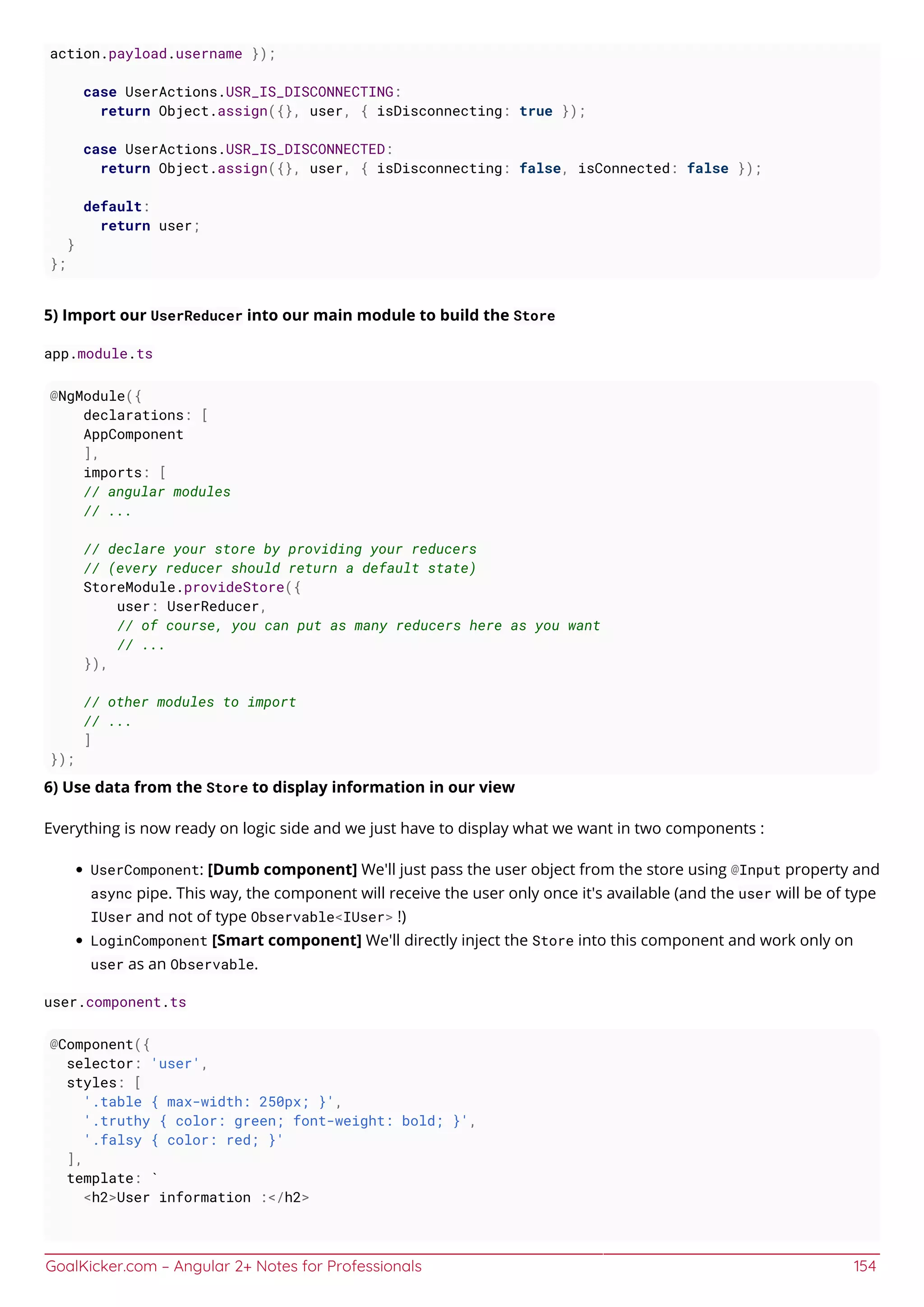 GoalKicker.com – Angular 2+ Notes for Professionals 154
action.payload.username });
case UserActions.USR_IS_DISCONNECTING:
return Object.assign({}, user, { isDisconnecting: true });
case UserActions.USR_IS_DISCONNECTED:
return Object.assign({}, user, { isDisconnecting: false, isConnected: false });
default:
return user;
}
};
5) Import our UserReducer into our main module to build the Store
app.module.ts
@NgModule({
declarations: [
AppComponent
],
imports: [
// angular modules
// ...
// declare your store by providing your reducers
// (every reducer should return a default state)
StoreModule.provideStore({
user: UserReducer,
// of course, you can put as many reducers here as you want
// ...
}),
// other modules to import
// ...
]
});
6) Use data from the Store to display information in our view
Everything is now ready on logic side and we just have to display what we want in two components :
UserComponent: [Dumb component] We'll just pass the user object from the store using @Input property and
async pipe. This way, the component will receive the user only once it's available (and the user will be of type
IUser and not of type Observable<IUser> !)
LoginComponent [Smart component] We'll directly inject the Store into this component and work only on
user as an Observable.
user.component.ts
@Component({
selector: 'user',
styles: [
'.table { max-width: 250px; }',
'.truthy { color: green; font-weight: bold; }',
'.falsy { color: red; }'
],
template: `
<h2>User information :</h2>
 