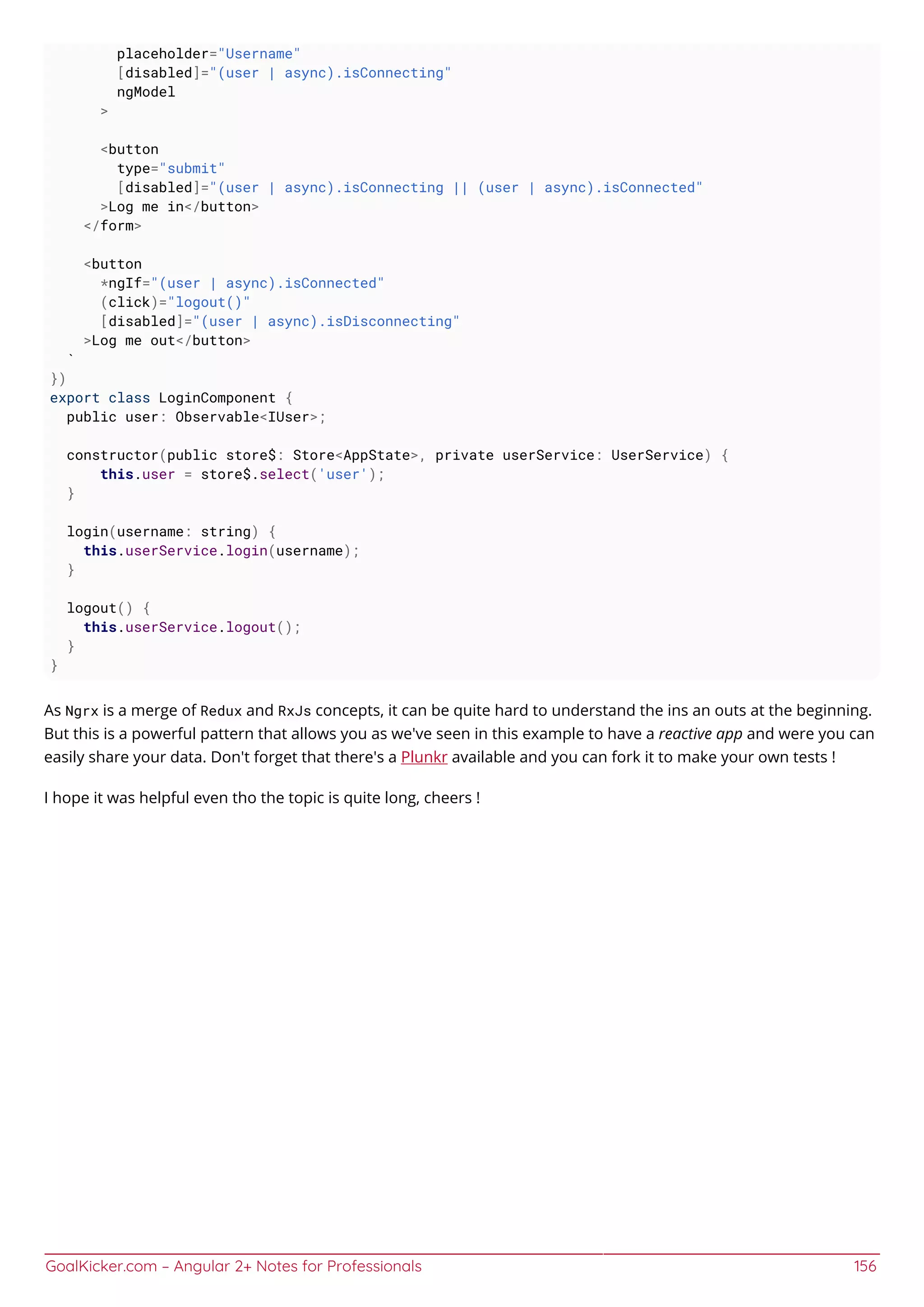 GoalKicker.com – Angular 2+ Notes for Professionals 156
placeholder="Username"
[disabled]="(user | async).isConnecting"
ngModel
>
<button
type="submit"
[disabled]="(user | async).isConnecting || (user | async).isConnected"
>Log me in</button>
</form>
<button
*ngIf="(user | async).isConnected"
(click)="logout()"
[disabled]="(user | async).isDisconnecting"
>Log me out</button>
`
})
export class LoginComponent {
public user: Observable<IUser>;
constructor(public store$: Store<AppState>, private userService: UserService) {
this.user = store$.select('user');
}
login(username: string) {
this.userService.login(username);
}
logout() {
this.userService.logout();
}
}
As Ngrx is a merge of Redux and RxJs concepts, it can be quite hard to understand the ins an outs at the beginning.
But this is a powerful pattern that allows you as we've seen in this example to have a reactive app and were you can
easily share your data. Don't forget that there's a Plunkr available and you can fork it to make your own tests !
I hope it was helpful even tho the topic is quite long, cheers !
 