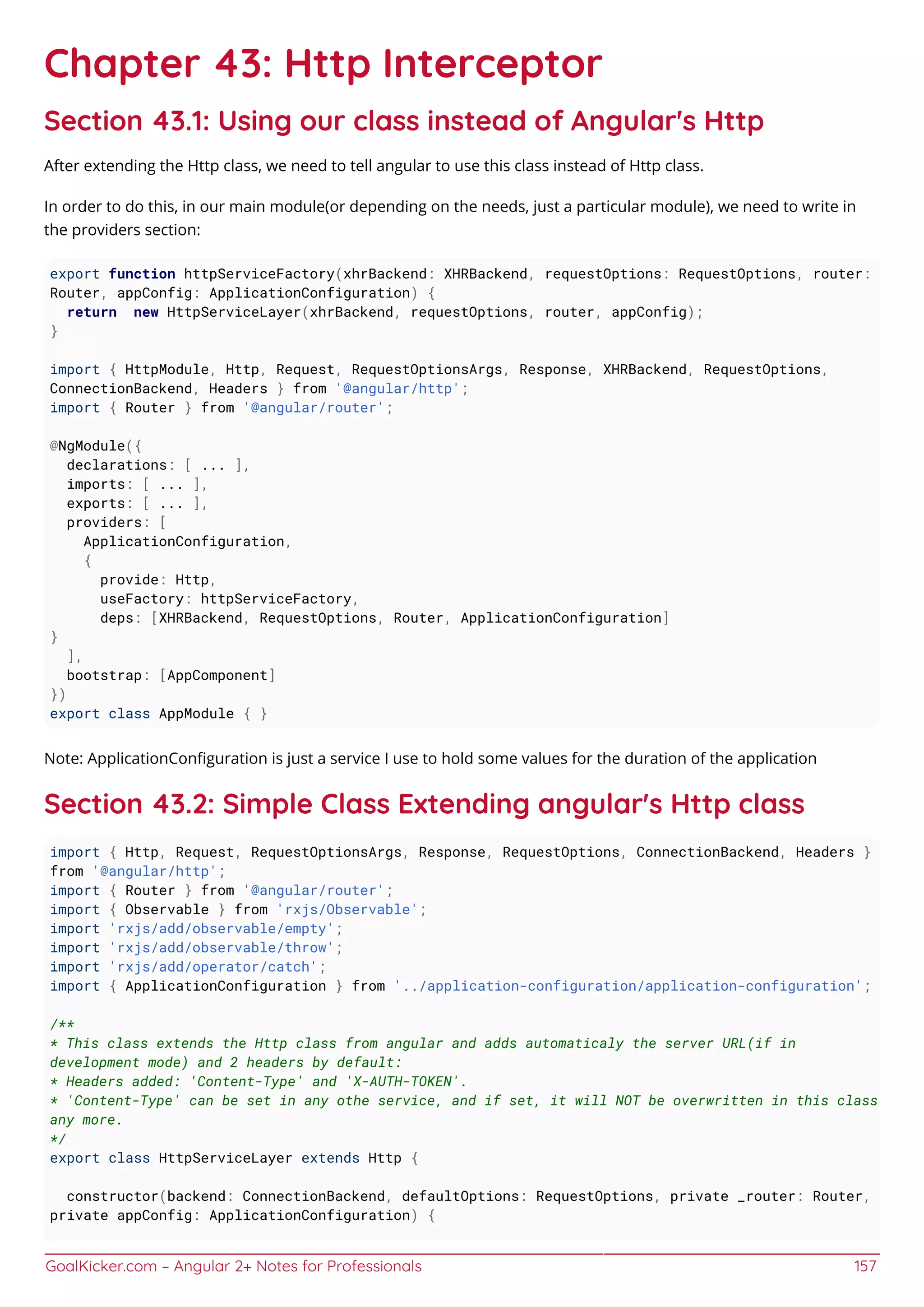 GoalKicker.com – Angular 2+ Notes for Professionals 157
Chapter 43: Http Interceptor
Section 43.1: Using our class instead of Angular's Http
After extending the Http class, we need to tell angular to use this class instead of Http class.
In order to do this, in our main module(or depending on the needs, just a particular module), we need to write in
the providers section:
export function httpServiceFactory(xhrBackend: XHRBackend, requestOptions: RequestOptions, router:
Router, appConfig: ApplicationConfiguration) {
return new HttpServiceLayer(xhrBackend, requestOptions, router, appConfig);
}
import { HttpModule, Http, Request, RequestOptionsArgs, Response, XHRBackend, RequestOptions,
ConnectionBackend, Headers } from '@angular/http';
import { Router } from '@angular/router';
@NgModule({
declarations: [ ... ],
imports: [ ... ],
exports: [ ... ],
providers: [
ApplicationConfiguration,
{
provide: Http,
useFactory: httpServiceFactory,
deps: [XHRBackend, RequestOptions, Router, ApplicationConfiguration]
}
],
bootstrap: [AppComponent]
})
export class AppModule { }
Note: ApplicationConﬁguration is just a service I use to hold some values for the duration of the application
Section 43.2: Simple Class Extending angular's Http class
import { Http, Request, RequestOptionsArgs, Response, RequestOptions, ConnectionBackend, Headers }
from '@angular/http';
import { Router } from '@angular/router';
import { Observable } from 'rxjs/Observable';
import 'rxjs/add/observable/empty';
import 'rxjs/add/observable/throw';
import 'rxjs/add/operator/catch';
import { ApplicationConfiguration } from '../application-configuration/application-configuration';
/**
* This class extends the Http class from angular and adds automaticaly the server URL(if in
development mode) and 2 headers by default:
* Headers added: 'Content-Type' and 'X-AUTH-TOKEN'.
* 'Content-Type' can be set in any othe service, and if set, it will NOT be overwritten in this class
any more.
*/
export class HttpServiceLayer extends Http {
constructor(backend: ConnectionBackend, defaultOptions: RequestOptions, private _router: Router,
private appConfig: ApplicationConfiguration) {
 