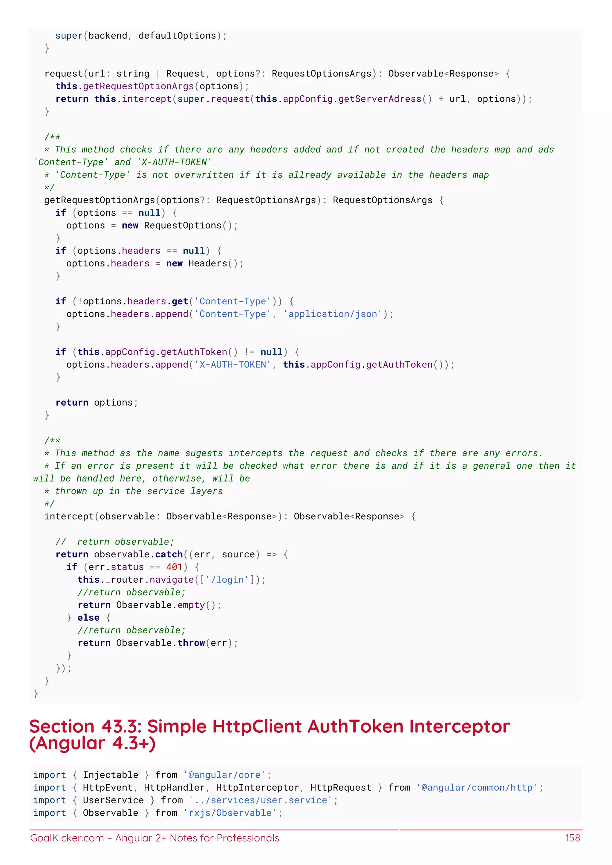 GoalKicker.com – Angular 2+ Notes for Professionals 158
super(backend, defaultOptions);
}
request(url: string | Request, options?: RequestOptionsArgs): Observable<Response> {
this.getRequestOptionArgs(options);
return this.intercept(super.request(this.appConfig.getServerAdress() + url, options));
}
/**
* This method checks if there are any headers added and if not created the headers map and ads
'Content-Type' and 'X-AUTH-TOKEN'
* 'Content-Type' is not overwritten if it is allready available in the headers map
*/
getRequestOptionArgs(options?: RequestOptionsArgs): RequestOptionsArgs {
if (options == null) {
options = new RequestOptions();
}
if (options.headers == null) {
options.headers = new Headers();
}
if (!options.headers.get('Content-Type')) {
options.headers.append('Content-Type', 'application/json');
}
if (this.appConfig.getAuthToken() != null) {
options.headers.append('X-AUTH-TOKEN', this.appConfig.getAuthToken());
}
return options;
}
/**
* This method as the name sugests intercepts the request and checks if there are any errors.
* If an error is present it will be checked what error there is and if it is a general one then it
will be handled here, otherwise, will be
* thrown up in the service layers
*/
intercept(observable: Observable<Response>): Observable<Response> {
// return observable;
return observable.catch((err, source) => {
if (err.status == 401) {
this._router.navigate(['/login']);
//return observable;
return Observable.empty();
} else {
//return observable;
return Observable.throw(err);
}
});
}
}
Section 43.3: Simple HttpClient AuthToken Interceptor
(Angular 4.3+)
import { Injectable } from '@angular/core';
import { HttpEvent, HttpHandler, HttpInterceptor, HttpRequest } from '@angular/common/http';
import { UserService } from '../services/user.service';
import { Observable } from 'rxjs/Observable';
 