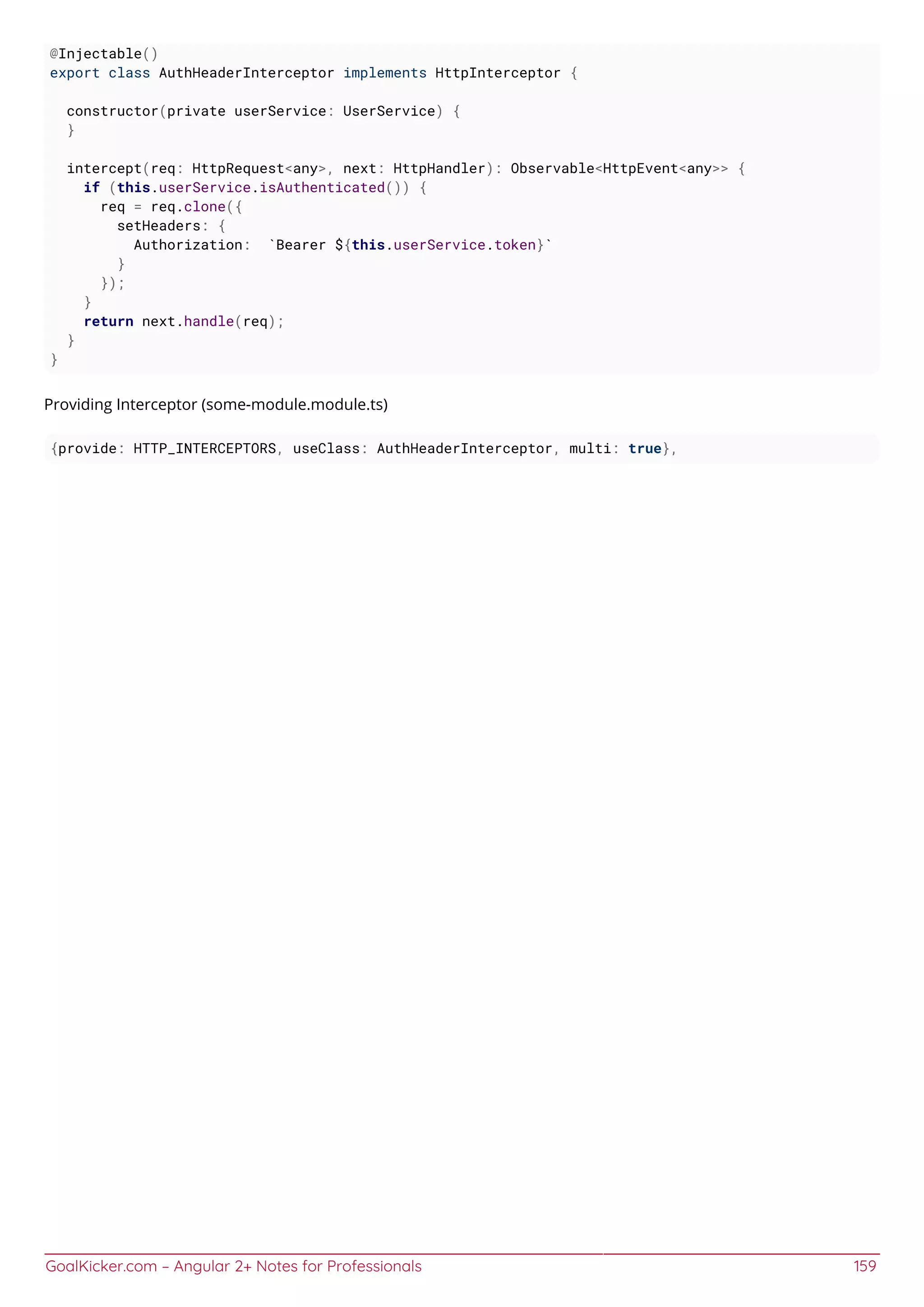 GoalKicker.com – Angular 2+ Notes for Professionals 159
@Injectable()
export class AuthHeaderInterceptor implements HttpInterceptor {
constructor(private userService: UserService) {
}
intercept(req: HttpRequest<any>, next: HttpHandler): Observable<HttpEvent<any>> {
if (this.userService.isAuthenticated()) {
req = req.clone({
setHeaders: {
Authorization: `Bearer ${this.userService.token}`
}
});
}
return next.handle(req);
}
}
Providing Interceptor (some-module.module.ts)
{provide: HTTP_INTERCEPTORS, useClass: AuthHeaderInterceptor, multi: true},
 
