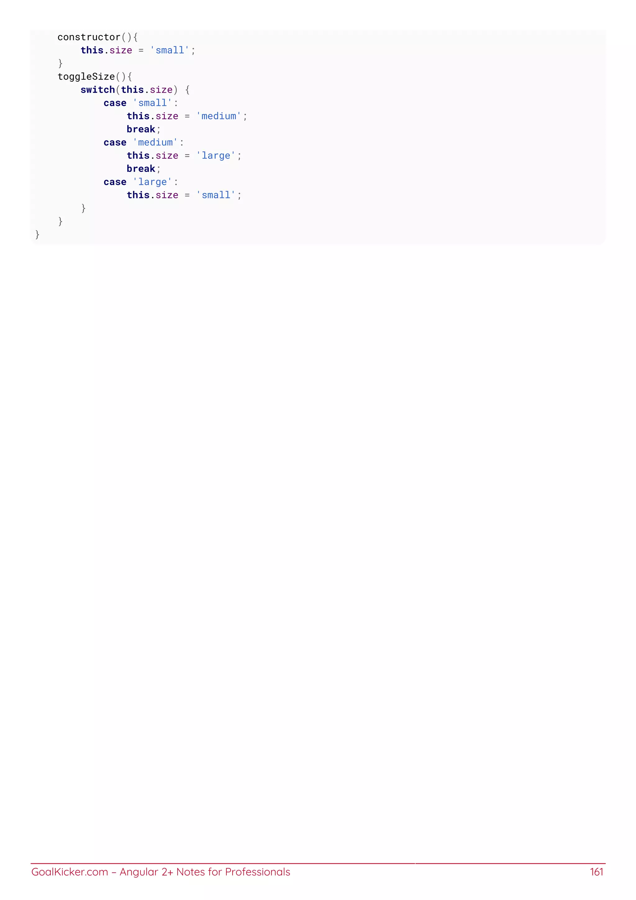GoalKicker.com – Angular 2+ Notes for Professionals 161
constructor(){
this.size = 'small';
}
toggleSize(){
switch(this.size) {
case 'small':
this.size = 'medium';
break;
case 'medium':
this.size = 'large';
break;
case 'large':
this.size = 'small';
}
}
}
 
