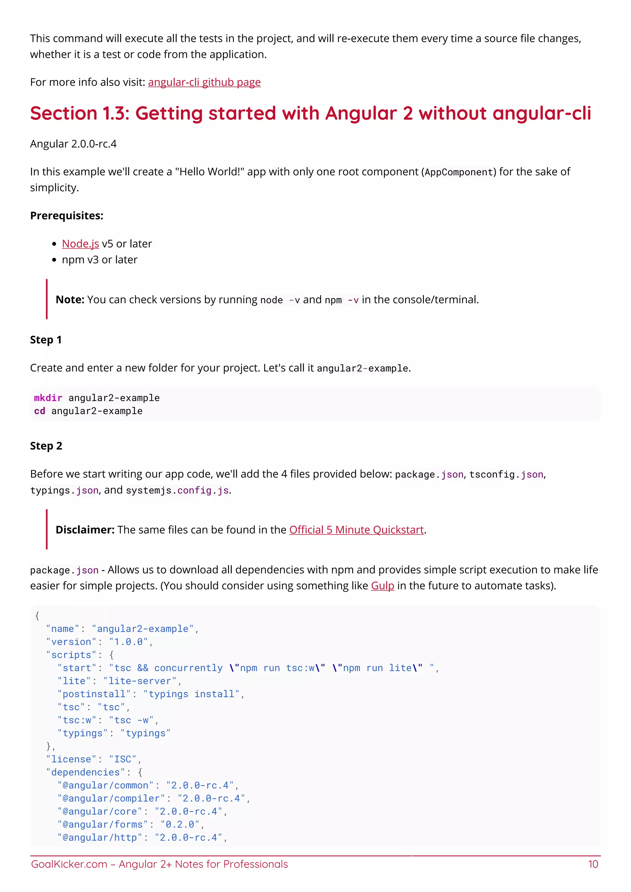 GoalKicker.com – Angular 2+ Notes for Professionals 10
This command will execute all the tests in the project, and will re-execute them every time a source ﬁle changes,
whether it is a test or code from the application.
For more info also visit: angular-cli github page
Section 1.3: Getting started with Angular 2 without angular-cli
Angular 2.0.0-rc.4
In this example we'll create a "Hello World!" app with only one root component (AppComponent) for the sake of
simplicity.
Prerequisites:
Node.js v5 or later
npm v3 or later
Note: You can check versions by running node -v and npm -v in the console/terminal.
Step 1
Create and enter a new folder for your project. Let's call it angular2-example.
mkdir angular2-example
cd angular2-example
Step 2
Before we start writing our app code, we'll add the 4 ﬁles provided below: package.json, tsconfig.json,
typings.json, and systemjs.config.js.
Disclaimer: The same ﬁles can be found in the Oﬃcial 5 Minute Quickstart.
package.json - Allows us to download all dependencies with npm and provides simple script execution to make life
easier for simple projects. (You should consider using something like Gulp in the future to automate tasks).
{
"name": "angular2-example",
"version": "1.0.0",
"scripts": {
"start": "tsc && concurrently "npm run tsc:w" "npm run lite" ",
"lite": "lite-server",
"postinstall": "typings install",
"tsc": "tsc",
"tsc:w": "tsc -w",
"typings": "typings"
},
"license": "ISC",
"dependencies": {
"@angular/common": "2.0.0-rc.4",
"@angular/compiler": "2.0.0-rc.4",
"@angular/core": "2.0.0-rc.4",
"@angular/forms": "0.2.0",
"@angular/http": "2.0.0-rc.4",
 