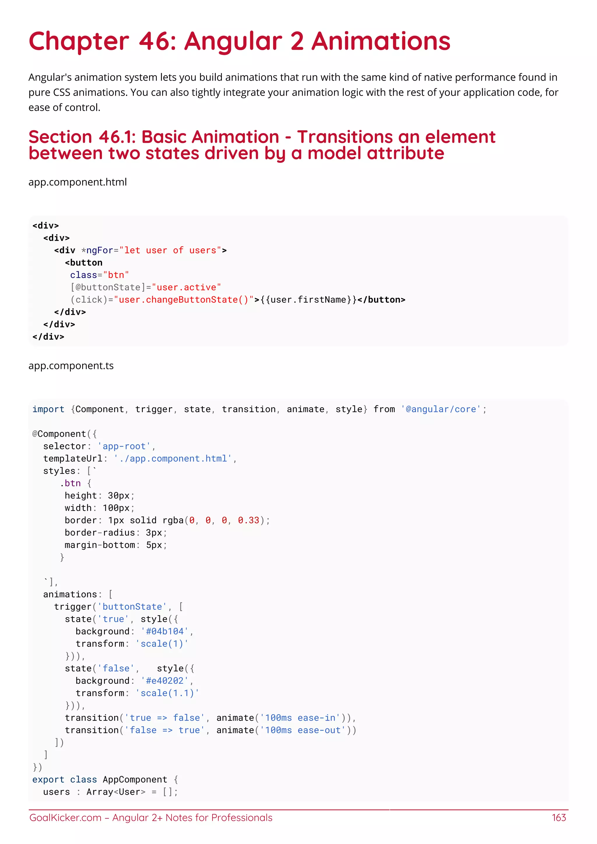 GoalKicker.com – Angular 2+ Notes for Professionals 163
Chapter 46: Angular 2 Animations
Angular's animation system lets you build animations that run with the same kind of native performance found in
pure CSS animations. You can also tightly integrate your animation logic with the rest of your application code, for
ease of control.
Section 46.1: Basic Animation - Transitions an element
between two states driven by a model attribute
app.component.html
<div>
<div>
<div *ngFor="let user of users">
<button
class="btn"
[@buttonState]="user.active"
(click)="user.changeButtonState()">{{user.firstName}}</button>
</div>
</div>
</div>
app.component.ts
import {Component, trigger, state, transition, animate, style} from '@angular/core';
@Component({
selector: 'app-root',
templateUrl: './app.component.html',
styles: [`
.btn {
height: 30px;
width: 100px;
border: 1px solid rgba(0, 0, 0, 0.33);
border-radius: 3px;
margin-bottom: 5px;
}
`],
animations: [
trigger('buttonState', [
state('true', style({
background: '#04b104',
transform: 'scale(1)'
})),
state('false', style({
background: '#e40202',
transform: 'scale(1.1)'
})),
transition('true => false', animate('100ms ease-in')),
transition('false => true', animate('100ms ease-out'))
])
]
})
export class AppComponent {
users : Array<User> = [];
 