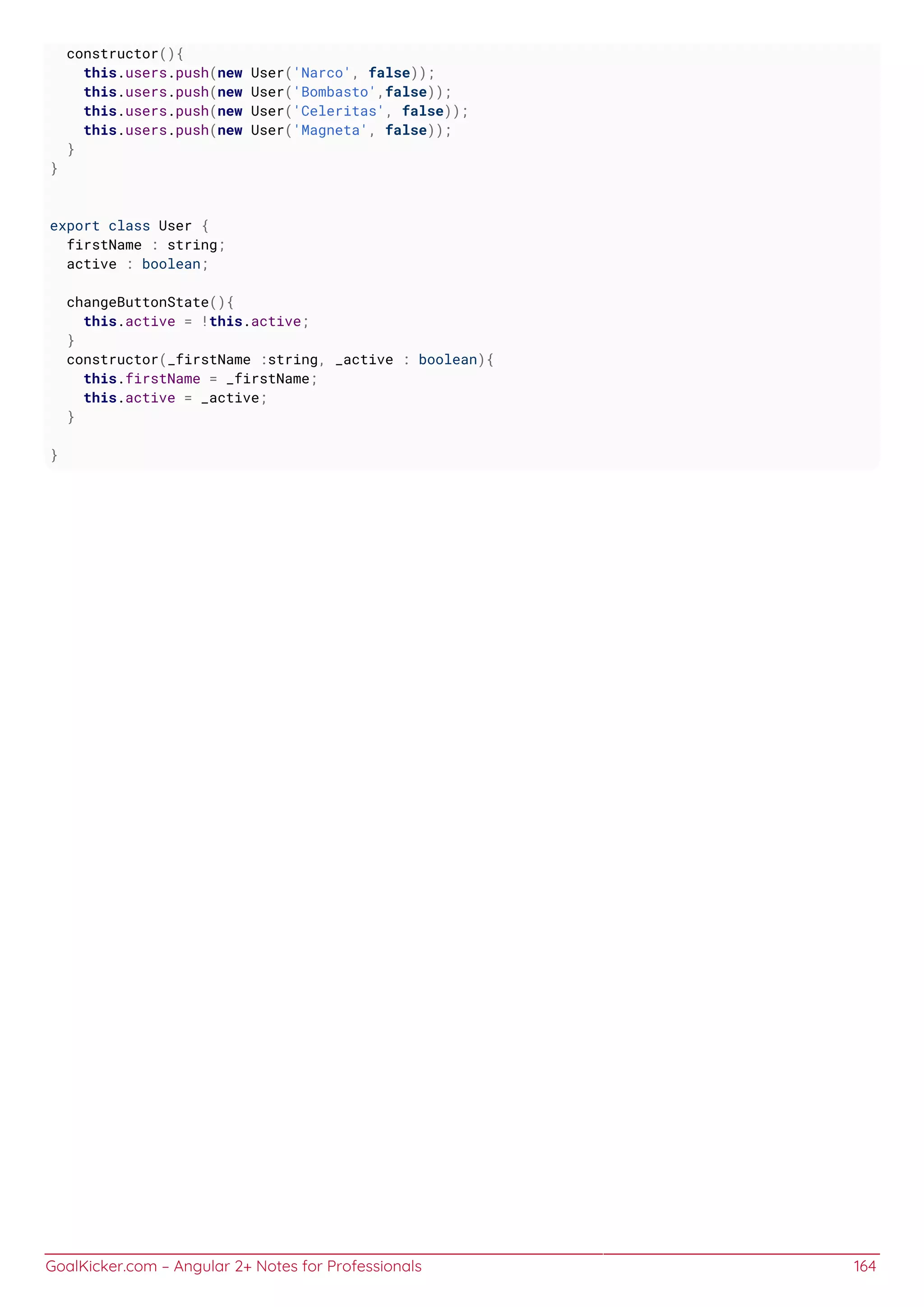 GoalKicker.com – Angular 2+ Notes for Professionals 164
constructor(){
this.users.push(new User('Narco', false));
this.users.push(new User('Bombasto',false));
this.users.push(new User('Celeritas', false));
this.users.push(new User('Magneta', false));
}
}
export class User {
firstName : string;
active : boolean;
changeButtonState(){
this.active = !this.active;
}
constructor(_firstName :string, _active : boolean){
this.firstName = _firstName;
this.active = _active;
}
}
 