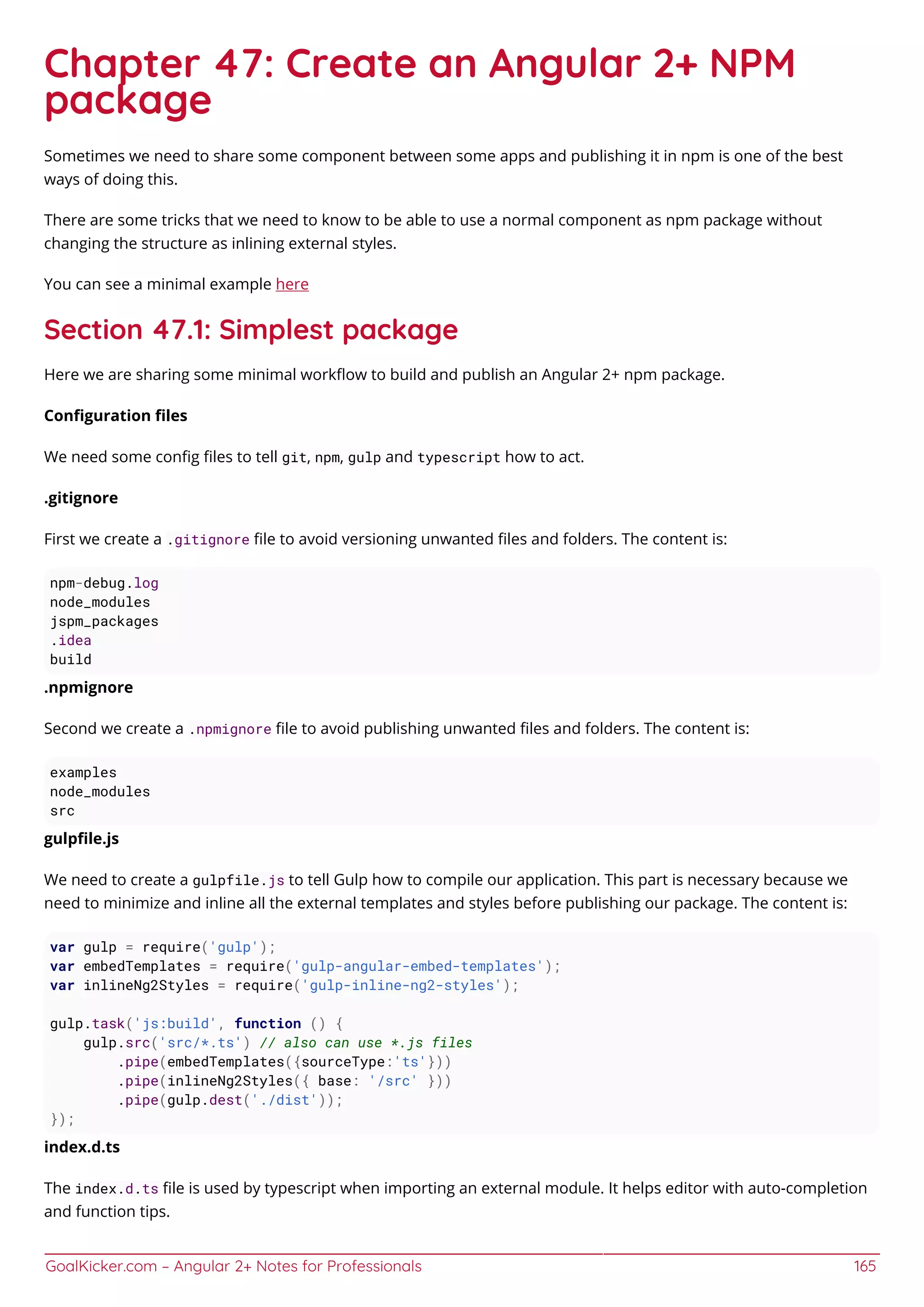GoalKicker.com – Angular 2+ Notes for Professionals 165
Chapter 47: Create an Angular 2+ NPM
package
Sometimes we need to share some component between some apps and publishing it in npm is one of the best
ways of doing this.
There are some tricks that we need to know to be able to use a normal component as npm package without
changing the structure as inlining external styles.
You can see a minimal example here
Section 47.1: Simplest package
Here we are sharing some minimal workﬂow to build and publish an Angular 2+ npm package.
Conﬁguration ﬁles
We need some conﬁg ﬁles to tell git, npm, gulp and typescript how to act.
.gitignore
First we create a .gitignore ﬁle to avoid versioning unwanted ﬁles and folders. The content is:
npm-debug.log
node_modules
jspm_packages
.idea
build
.npmignore
Second we create a .npmignore ﬁle to avoid publishing unwanted ﬁles and folders. The content is:
examples
node_modules
src
gulpﬁle.js
We need to create a gulpfile.js to tell Gulp how to compile our application. This part is necessary because we
need to minimize and inline all the external templates and styles before publishing our package. The content is:
var gulp = require('gulp');
var embedTemplates = require('gulp-angular-embed-templates');
var inlineNg2Styles = require('gulp-inline-ng2-styles');
gulp.task('js:build', function () {
gulp.src('src/*.ts') // also can use *.js files
.pipe(embedTemplates({sourceType:'ts'}))
.pipe(inlineNg2Styles({ base: '/src' }))
.pipe(gulp.dest('./dist'));
});
index.d.ts
The index.d.ts ﬁle is used by typescript when importing an external module. It helps editor with auto-completion
and function tips.
 