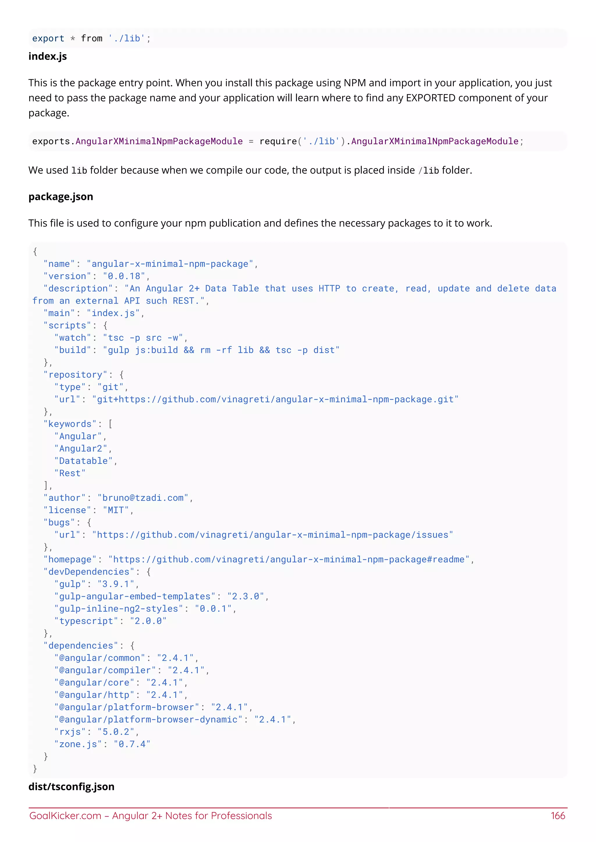 GoalKicker.com – Angular 2+ Notes for Professionals 166
export * from './lib';
index.js
This is the package entry point. When you install this package using NPM and import in your application, you just
need to pass the package name and your application will learn where to ﬁnd any EXPORTED component of your
package.
exports.AngularXMinimalNpmPackageModule = require('./lib').AngularXMinimalNpmPackageModule;
We used lib folder because when we compile our code, the output is placed inside /lib folder.
package.json
This ﬁle is used to conﬁgure your npm publication and deﬁnes the necessary packages to it to work.
{
"name": "angular-x-minimal-npm-package",
"version": "0.0.18",
"description": "An Angular 2+ Data Table that uses HTTP to create, read, update and delete data
from an external API such REST.",
"main": "index.js",
"scripts": {
"watch": "tsc -p src -w",
"build": "gulp js:build && rm -rf lib && tsc -p dist"
},
"repository": {
"type": "git",
"url": "git+https://github.com/vinagreti/angular-x-minimal-npm-package.git"
},
"keywords": [
"Angular",
"Angular2",
"Datatable",
"Rest"
],
"author": "bruno@tzadi.com",
"license": "MIT",
"bugs": {
"url": "https://github.com/vinagreti/angular-x-minimal-npm-package/issues"
},
"homepage": "https://github.com/vinagreti/angular-x-minimal-npm-package#readme",
"devDependencies": {
"gulp": "3.9.1",
"gulp-angular-embed-templates": "2.3.0",
"gulp-inline-ng2-styles": "0.0.1",
"typescript": "2.0.0"
},
"dependencies": {
"@angular/common": "2.4.1",
"@angular/compiler": "2.4.1",
"@angular/core": "2.4.1",
"@angular/http": "2.4.1",
"@angular/platform-browser": "2.4.1",
"@angular/platform-browser-dynamic": "2.4.1",
"rxjs": "5.0.2",
"zone.js": "0.7.4"
}
}
dist/tsconﬁg.json
 
