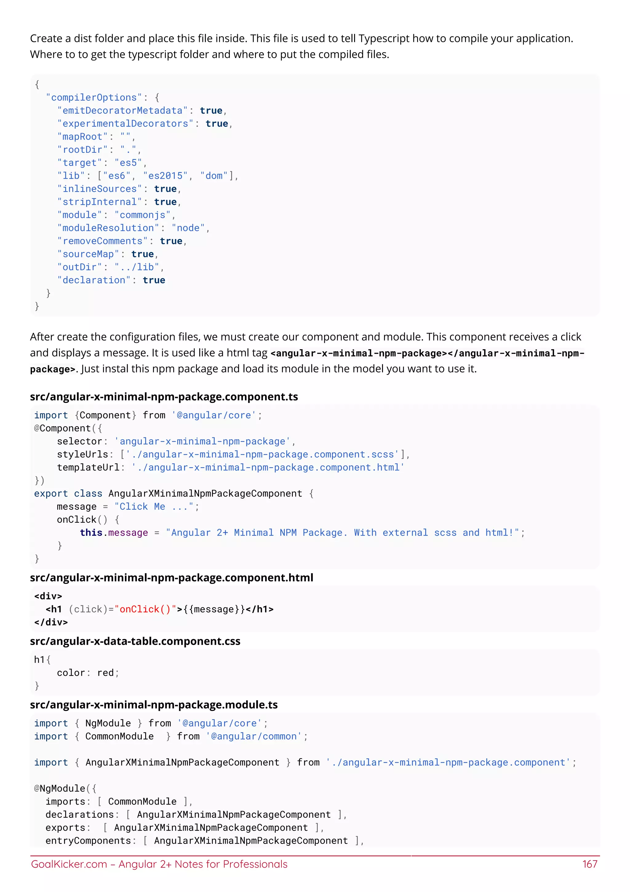 GoalKicker.com – Angular 2+ Notes for Professionals 167
Create a dist folder and place this ﬁle inside. This ﬁle is used to tell Typescript how to compile your application.
Where to to get the typescript folder and where to put the compiled ﬁles.
{
"compilerOptions": {
"emitDecoratorMetadata": true,
"experimentalDecorators": true,
"mapRoot": "",
"rootDir": ".",
"target": "es5",
"lib": ["es6", "es2015", "dom"],
"inlineSources": true,
"stripInternal": true,
"module": "commonjs",
"moduleResolution": "node",
"removeComments": true,
"sourceMap": true,
"outDir": "../lib",
"declaration": true
}
}
After create the conﬁguration ﬁles, we must create our component and module. This component receives a click
and displays a message. It is used like a html tag <angular-x-minimal-npm-package></angular-x-minimal-npm-
package>. Just instal this npm package and load its module in the model you want to use it.
src/angular-x-minimal-npm-package.component.ts
import {Component} from '@angular/core';
@Component({
selector: 'angular-x-minimal-npm-package',
styleUrls: ['./angular-x-minimal-npm-package.component.scss'],
templateUrl: './angular-x-minimal-npm-package.component.html'
})
export class AngularXMinimalNpmPackageComponent {
message = "Click Me ...";
onClick() {
this.message = "Angular 2+ Minimal NPM Package. With external scss and html!";
}
}
src/angular-x-minimal-npm-package.component.html
<div>
<h1 (click)="onClick()">{{message}}</h1>
</div>
src/angular-x-data-table.component.css
h1{
color: red;
}
src/angular-x-minimal-npm-package.module.ts
import { NgModule } from '@angular/core';
import { CommonModule } from '@angular/common';
import { AngularXMinimalNpmPackageComponent } from './angular-x-minimal-npm-package.component';
@NgModule({
imports: [ CommonModule ],
declarations: [ AngularXMinimalNpmPackageComponent ],
exports: [ AngularXMinimalNpmPackageComponent ],
entryComponents: [ AngularXMinimalNpmPackageComponent ],
 