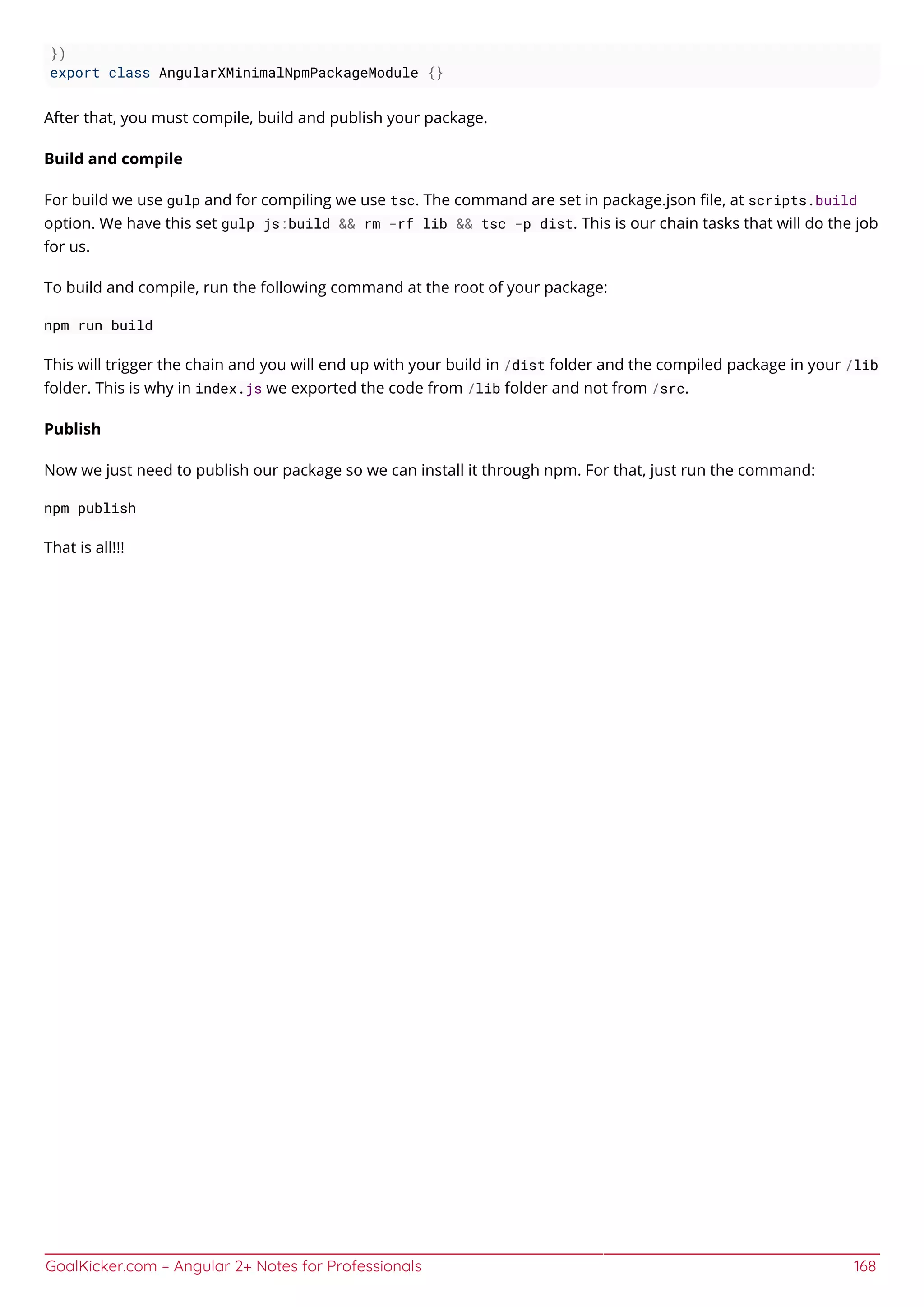 GoalKicker.com – Angular 2+ Notes for Professionals 168
})
export class AngularXMinimalNpmPackageModule {}
After that, you must compile, build and publish your package.
Build and compile
For build we use gulp and for compiling we use tsc. The command are set in package.json ﬁle, at scripts.build
option. We have this set gulp js:build && rm -rf lib && tsc -p dist. This is our chain tasks that will do the job
for us.
To build and compile, run the following command at the root of your package:
npm run build
This will trigger the chain and you will end up with your build in /dist folder and the compiled package in your /lib
folder. This is why in index.js we exported the code from /lib folder and not from /src.
Publish
Now we just need to publish our package so we can install it through npm. For that, just run the command:
npm publish
That is all!!!
 