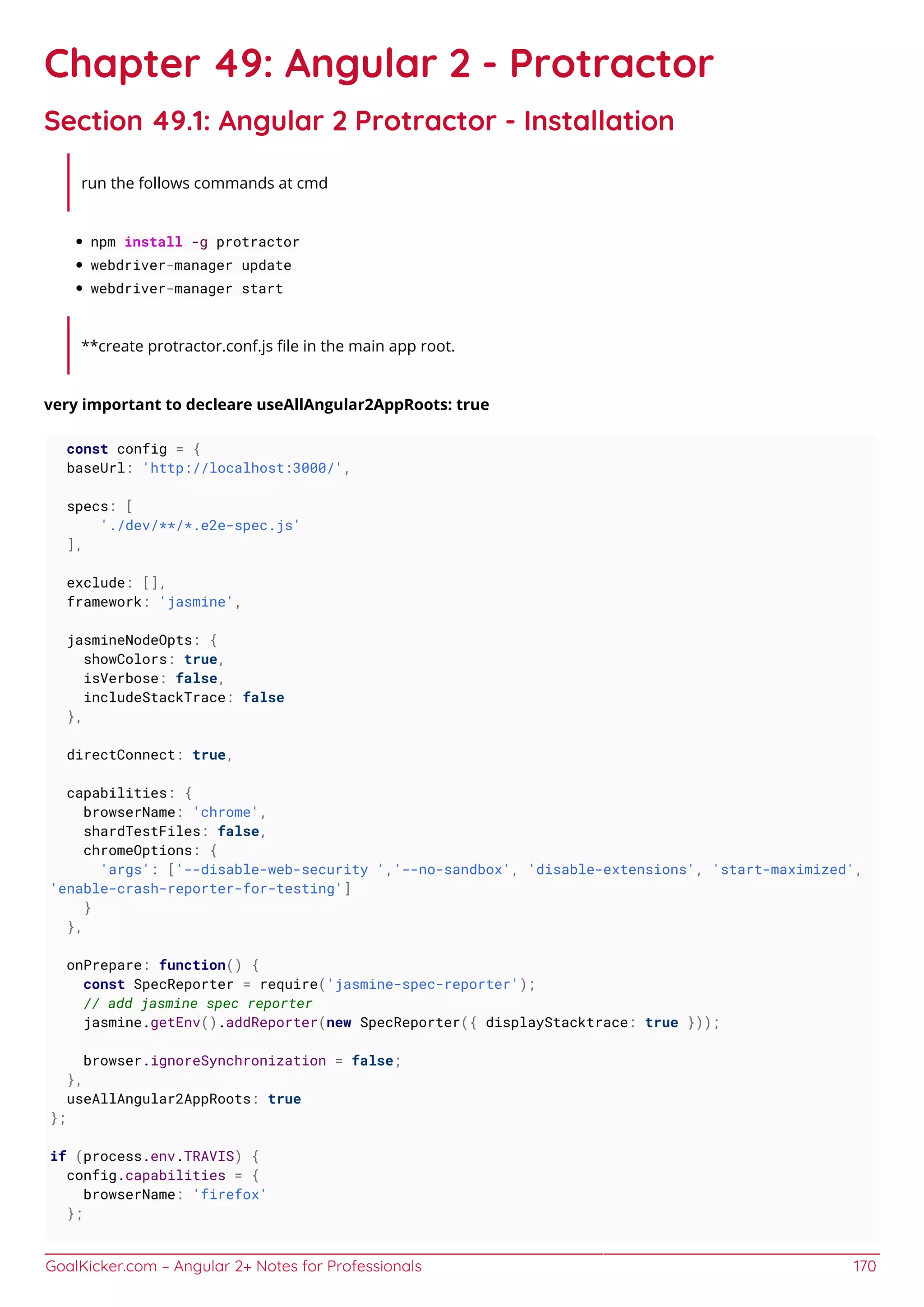 GoalKicker.com – Angular 2+ Notes for Professionals 170
Chapter 49: Angular 2 - Protractor
Section 49.1: Angular 2 Protractor - Installation
run the follows commands at cmd
npm install -g protractor
webdriver-manager update
webdriver-manager start
**create protractor.conf.js ﬁle in the main app root.
very important to decleare useAllAngular2AppRoots: true
const config = {
baseUrl: 'http://localhost:3000/',
specs: [
'./dev/**/*.e2e-spec.js'
],
exclude: [],
framework: 'jasmine',
jasmineNodeOpts: {
showColors: true,
isVerbose: false,
includeStackTrace: false
},
directConnect: true,
capabilities: {
browserName: 'chrome',
shardTestFiles: false,
chromeOptions: {
'args': ['--disable-web-security ','--no-sandbox', 'disable-extensions', 'start-maximized',
'enable-crash-reporter-for-testing']
}
},
onPrepare: function() {
const SpecReporter = require('jasmine-spec-reporter');
// add jasmine spec reporter
jasmine.getEnv().addReporter(new SpecReporter({ displayStacktrace: true }));
browser.ignoreSynchronization = false;
},
useAllAngular2AppRoots: true
};
if (process.env.TRAVIS) {
config.capabilities = {
browserName: 'firefox'
};
 