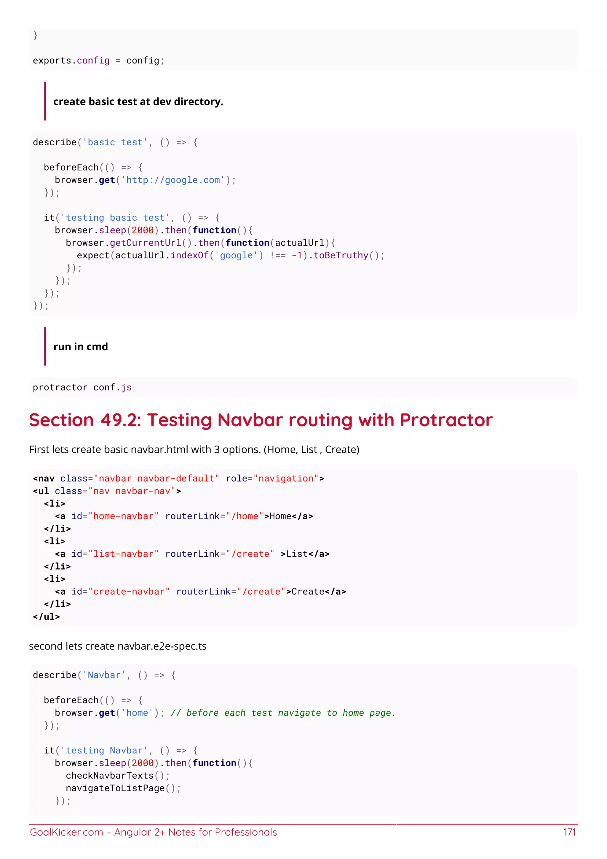 GoalKicker.com – Angular 2+ Notes for Professionals 171
}
exports.config = config;
create basic test at dev directory.
describe('basic test', () => {
beforeEach(() => {
browser.get('http://google.com');
});
it('testing basic test', () => {
browser.sleep(2000).then(function(){
browser.getCurrentUrl().then(function(actualUrl){
expect(actualUrl.indexOf('google') !== -1).toBeTruthy();
});
});
});
});
run in cmd
protractor conf.js
Section 49.2: Testing Navbar routing with Protractor
First lets create basic navbar.html with 3 options. (Home, List , Create)
<nav class="navbar navbar-default" role="navigation">
<ul class="nav navbar-nav">
<li>
<a id="home-navbar" routerLink="/home">Home</a>
</li>
<li>
<a id="list-navbar" routerLink="/create" >List</a>
</li>
<li>
<a id="create-navbar" routerLink="/create">Create</a>
</li>
</ul>
second lets create navbar.e2e-spec.ts
describe('Navbar', () => {
beforeEach(() => {
browser.get('home'); // before each test navigate to home page.
});
it('testing Navbar', () => {
browser.sleep(2000).then(function(){
checkNavbarTexts();
navigateToListPage();
});
 