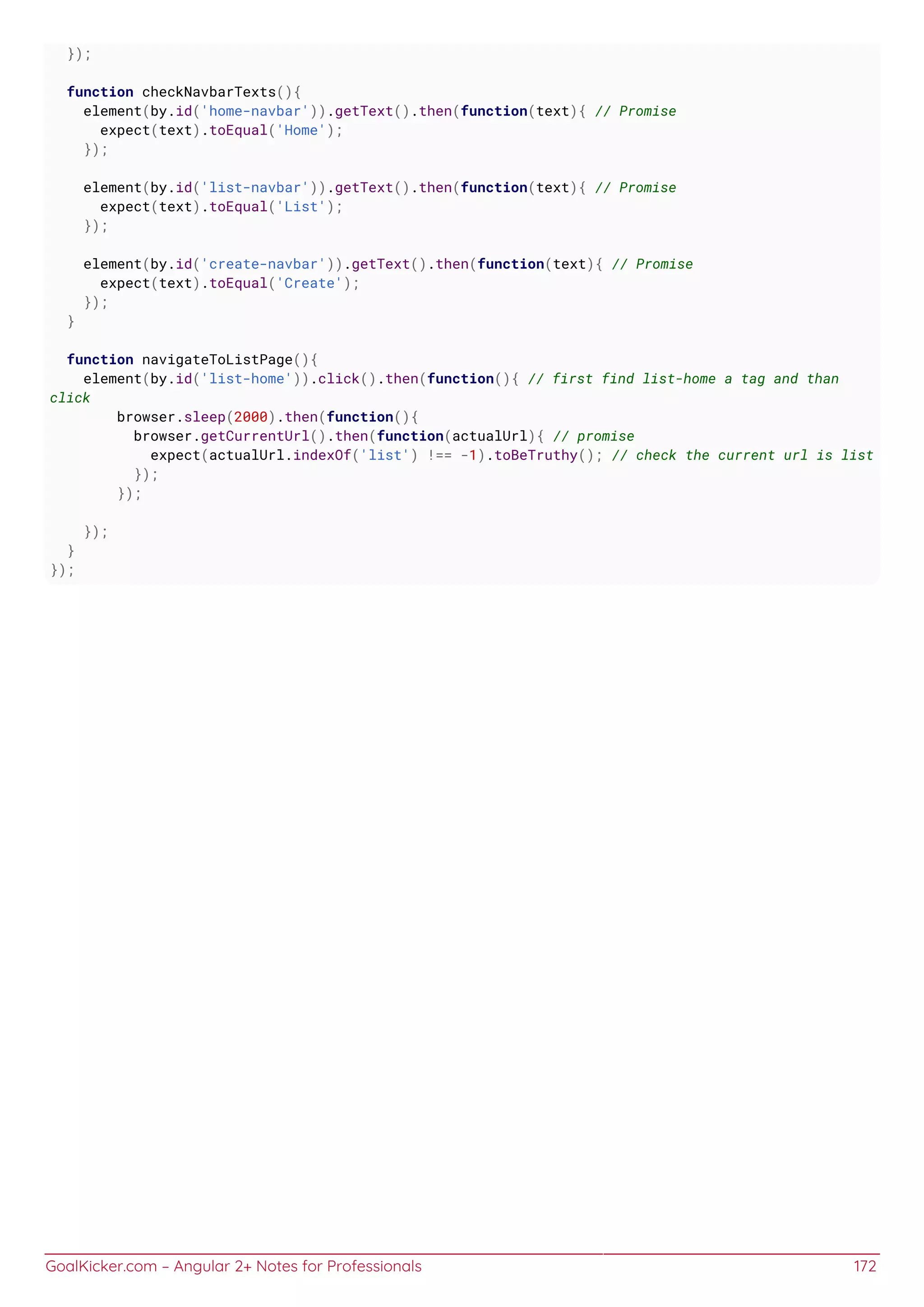 GoalKicker.com – Angular 2+ Notes for Professionals 172
});
function checkNavbarTexts(){
element(by.id('home-navbar')).getText().then(function(text){ // Promise
expect(text).toEqual('Home');
});
element(by.id('list-navbar')).getText().then(function(text){ // Promise
expect(text).toEqual('List');
});
element(by.id('create-navbar')).getText().then(function(text){ // Promise
expect(text).toEqual('Create');
});
}
function navigateToListPage(){
element(by.id('list-home')).click().then(function(){ // first find list-home a tag and than
click
browser.sleep(2000).then(function(){
browser.getCurrentUrl().then(function(actualUrl){ // promise
expect(actualUrl.indexOf('list') !== -1).toBeTruthy(); // check the current url is list
});
});
});
}
});
 