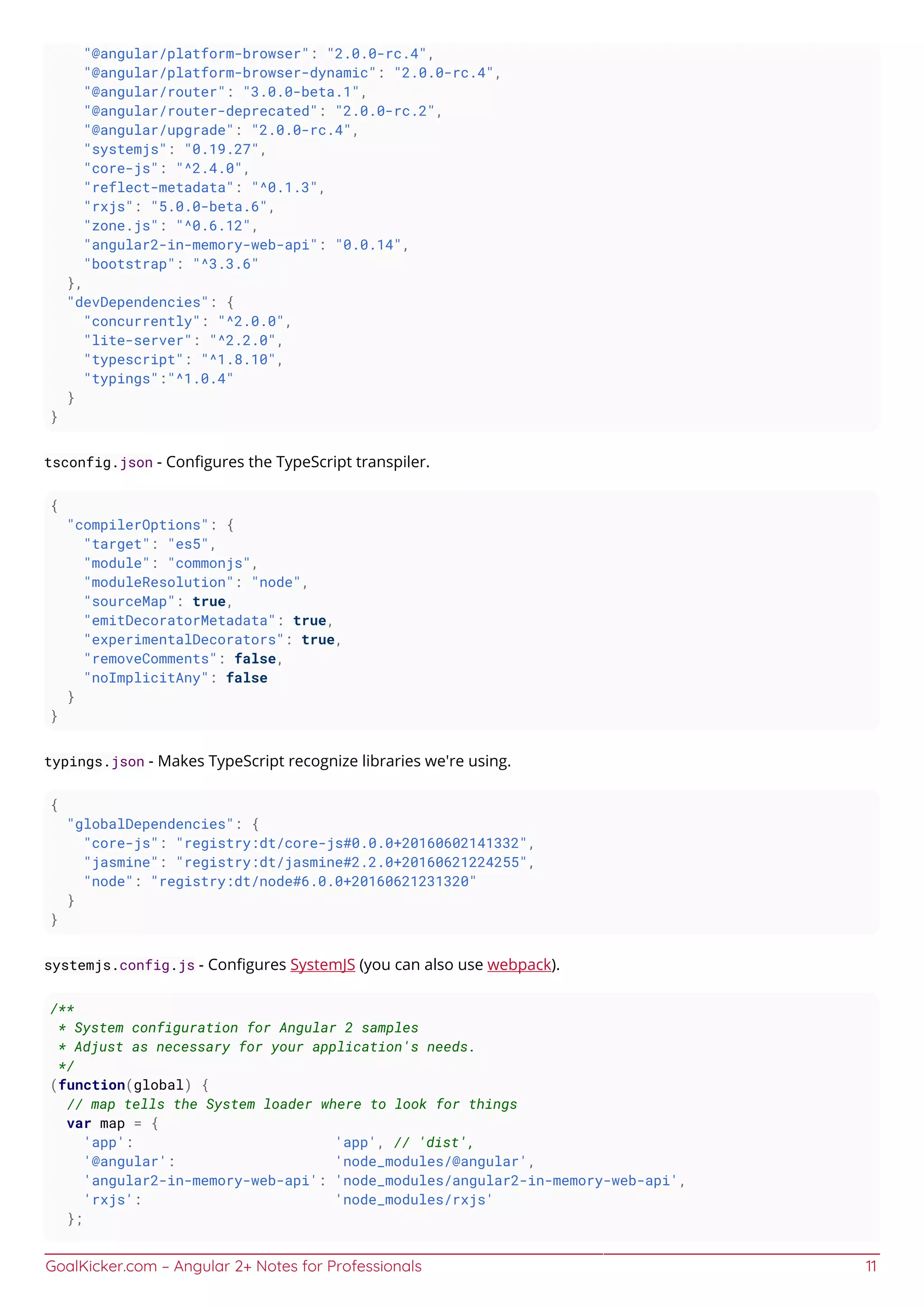 GoalKicker.com – Angular 2+ Notes for Professionals 11
"@angular/platform-browser": "2.0.0-rc.4",
"@angular/platform-browser-dynamic": "2.0.0-rc.4",
"@angular/router": "3.0.0-beta.1",
"@angular/router-deprecated": "2.0.0-rc.2",
"@angular/upgrade": "2.0.0-rc.4",
"systemjs": "0.19.27",
"core-js": "^2.4.0",
"reflect-metadata": "^0.1.3",
"rxjs": "5.0.0-beta.6",
"zone.js": "^0.6.12",
"angular2-in-memory-web-api": "0.0.14",
"bootstrap": "^3.3.6"
},
"devDependencies": {
"concurrently": "^2.0.0",
"lite-server": "^2.2.0",
"typescript": "^1.8.10",
"typings":"^1.0.4"
}
}
tsconfig.json - Conﬁgures the TypeScript transpiler.
{
"compilerOptions": {
"target": "es5",
"module": "commonjs",
"moduleResolution": "node",
"sourceMap": true,
"emitDecoratorMetadata": true,
"experimentalDecorators": true,
"removeComments": false,
"noImplicitAny": false
}
}
typings.json - Makes TypeScript recognize libraries we're using.
{
"globalDependencies": {
"core-js": "registry:dt/core-js#0.0.0+20160602141332",
"jasmine": "registry:dt/jasmine#2.2.0+20160621224255",
"node": "registry:dt/node#6.0.0+20160621231320"
}
}
systemjs.config.js - Conﬁgures SystemJS (you can also use webpack).
/**
* System configuration for Angular 2 samples
* Adjust as necessary for your application's needs.
*/
(function(global) {
// map tells the System loader where to look for things
var map = {
'app': 'app', // 'dist',
'@angular': 'node_modules/@angular',
'angular2-in-memory-web-api': 'node_modules/angular2-in-memory-web-api',
'rxjs': 'node_modules/rxjs'
};
 