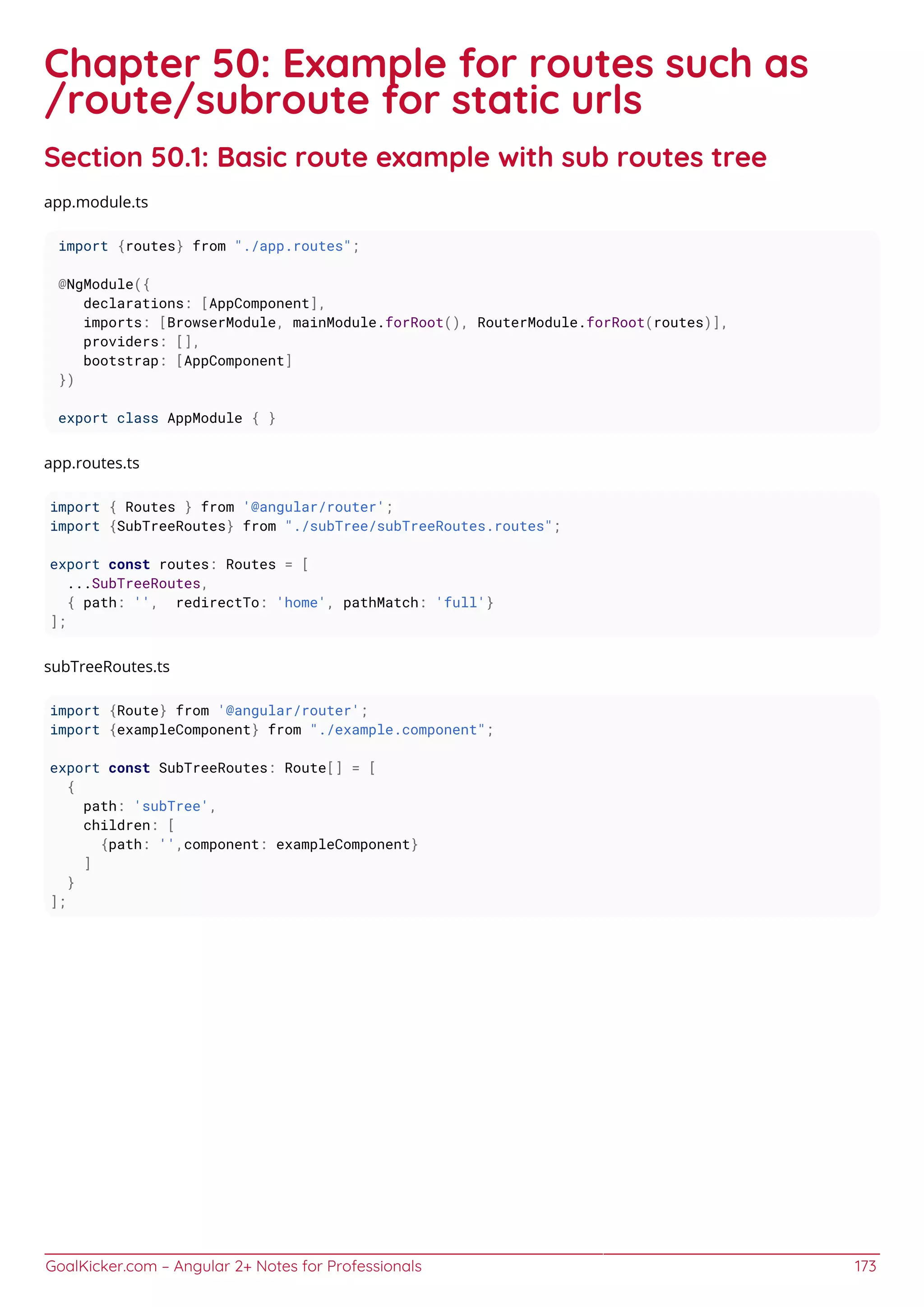 GoalKicker.com – Angular 2+ Notes for Professionals 173
Chapter 50: Example for routes such as
/route/subroute for static urls
Section 50.1: Basic route example with sub routes tree
app.module.ts
import {routes} from "./app.routes";
@NgModule({
declarations: [AppComponent],
imports: [BrowserModule, mainModule.forRoot(), RouterModule.forRoot(routes)],
providers: [],
bootstrap: [AppComponent]
})
export class AppModule { }
app.routes.ts
import { Routes } from '@angular/router';
import {SubTreeRoutes} from "./subTree/subTreeRoutes.routes";
export const routes: Routes = [
...SubTreeRoutes,
{ path: '', redirectTo: 'home', pathMatch: 'full'}
];
subTreeRoutes.ts
import {Route} from '@angular/router';
import {exampleComponent} from "./example.component";
export const SubTreeRoutes: Route[] = [
{
path: 'subTree',
children: [
{path: '',component: exampleComponent}
]
}
];
 