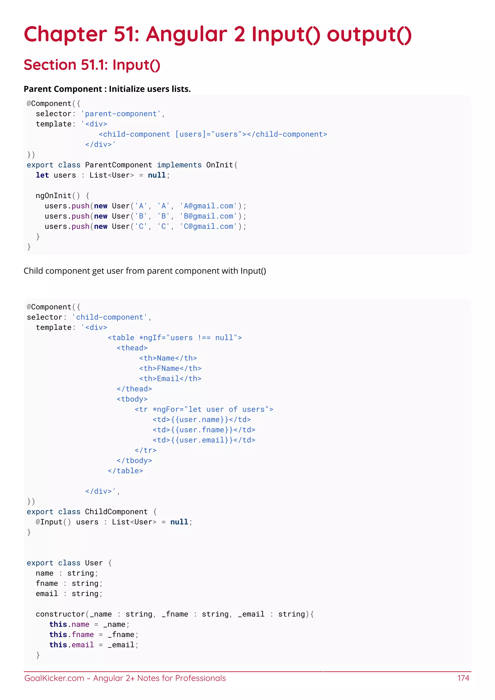 GoalKicker.com – Angular 2+ Notes for Professionals 174
Chapter 51: Angular 2 Input() output()
Section 51.1: Input()
Parent Component : Initialize users lists.
@Component({
selector: 'parent-component',
template: '<div>
<child-component [users]="users"></child-component>
</div>'
})
export class ParentComponent implements OnInit{
let users : List<User> = null;
ngOnInit() {
users.push(new User('A', 'A', 'A@gmail.com');
users.push(new User('B', 'B', 'B@gmail.com');
users.push(new User('C', 'C', 'C@gmail.com');
}
}
Child component get user from parent component with Input()
@Component({
selector: 'child-component',
template: '<div>
<table *ngIf="users !== null">
<thead>
<th>Name</th>
<th>FName</th>
<th>Email</th>
</thead>
<tbody>
<tr *ngFor="let user of users">
<td>{{user.name}}</td>
<td>{{user.fname}}</td>
<td>{{user.email}}</td>
</tr>
</tbody>
</table>
</div>',
})
export class ChildComponent {
@Input() users : List<User> = null;
}
export class User {
name : string;
fname : string;
email : string;
constructor(_name : string, _fname : string, _email : string){
this.name = _name;
this.fname = _fname;
this.email = _email;
}
 