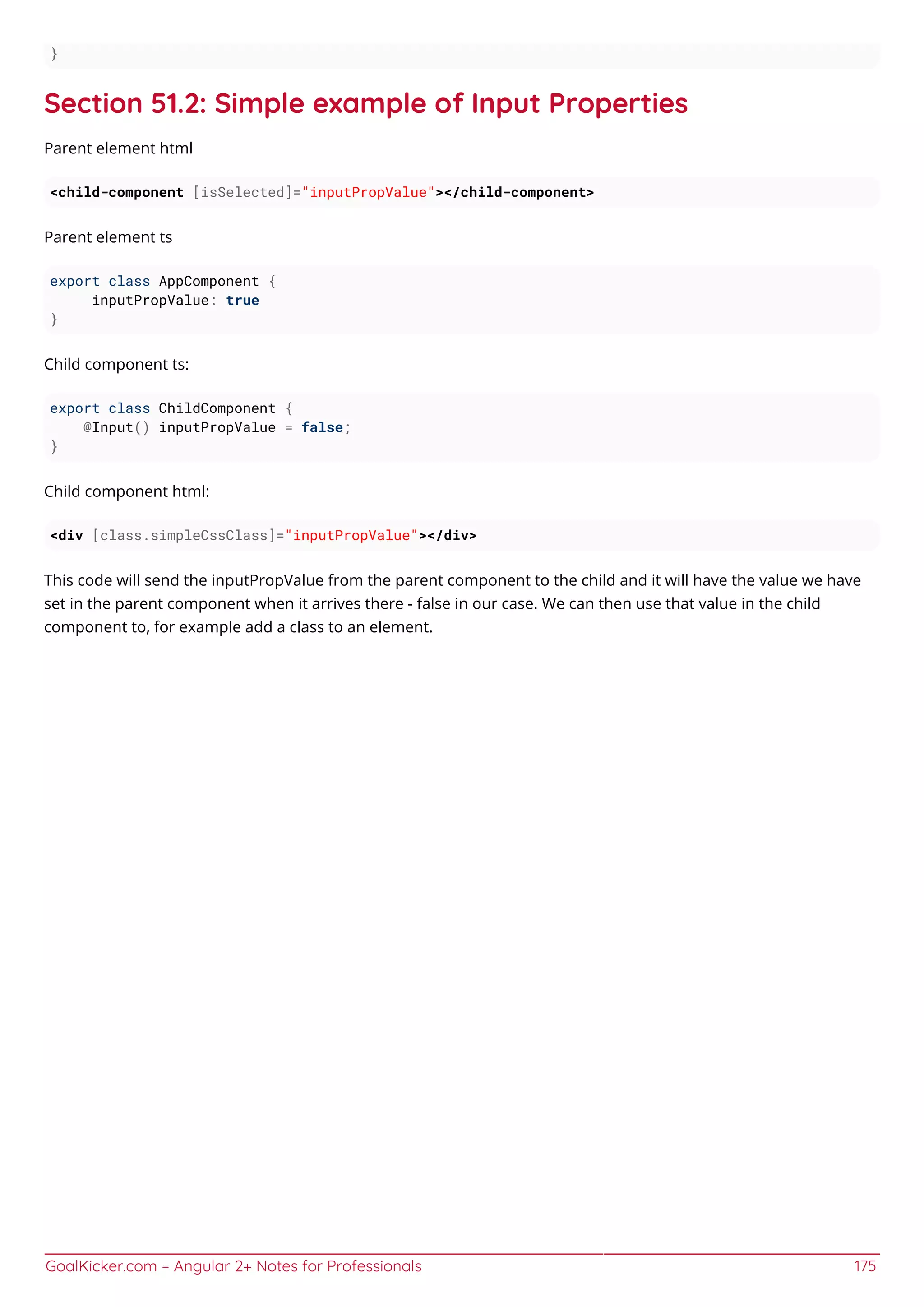 GoalKicker.com – Angular 2+ Notes for Professionals 175
}
Section 51.2: Simple example of Input Properties
Parent element html
<child-component [isSelected]="inputPropValue"></child-component>
Parent element ts
export class AppComponent {
inputPropValue: true
}
Child component ts:
export class ChildComponent {
@Input() inputPropValue = false;
}
Child component html:
<div [class.simpleCssClass]="inputPropValue"></div>
This code will send the inputPropValue from the parent component to the child and it will have the value we have
set in the parent component when it arrives there - false in our case. We can then use that value in the child
component to, for example add a class to an element.
 