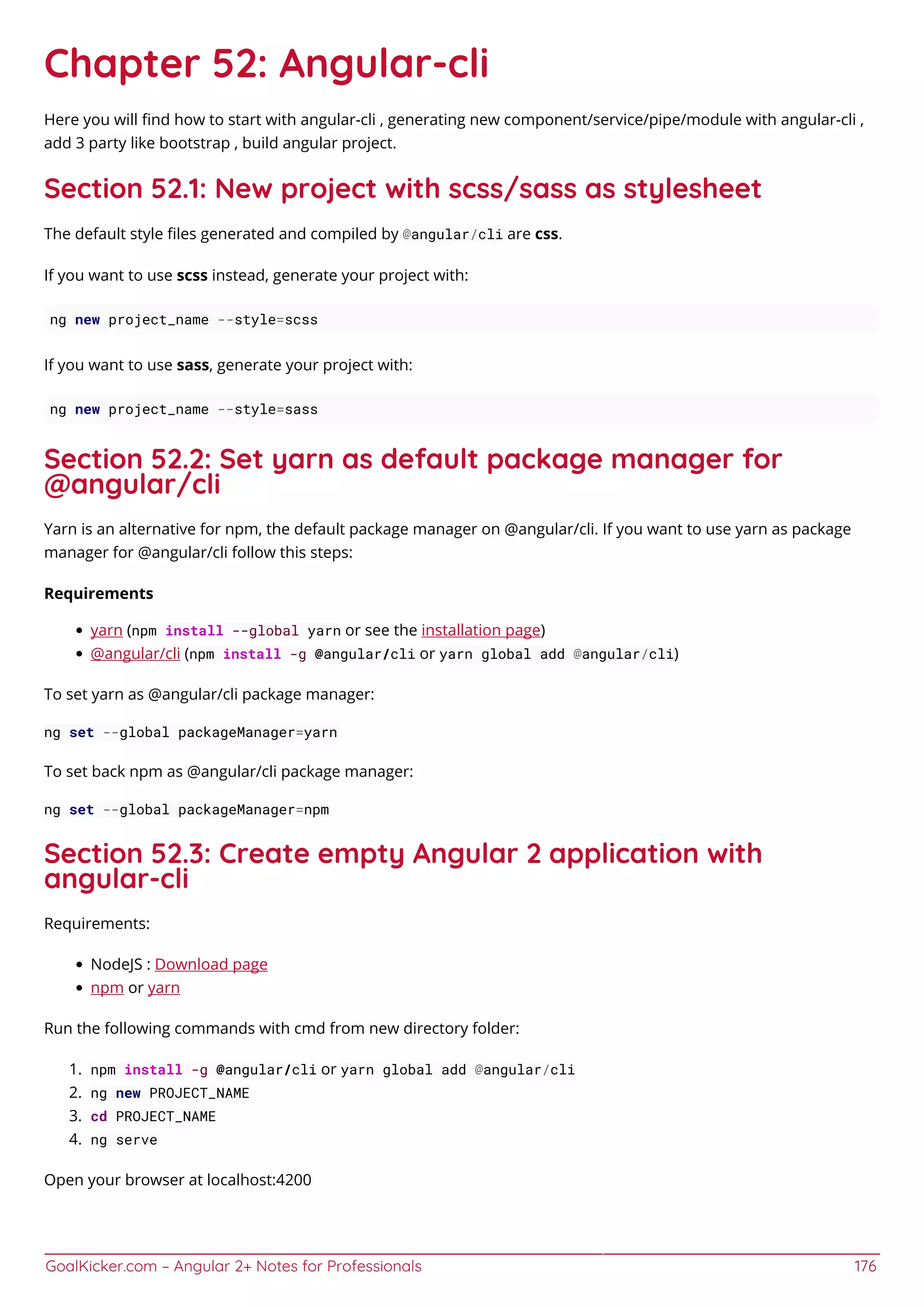 GoalKicker.com – Angular 2+ Notes for Professionals 176
Chapter 52: Angular-cli
Here you will ﬁnd how to start with angular-cli , generating new component/service/pipe/module with angular-cli ,
add 3 party like bootstrap , build angular project.
Section 52.1: New project with scss/sass as stylesheet
The default style ﬁles generated and compiled by @angular/cli are css.
If you want to use scss instead, generate your project with:
ng new project_name --style=scss
If you want to use sass, generate your project with:
ng new project_name --style=sass
Section 52.2: Set yarn as default package manager for
@angular/cli
Yarn is an alternative for npm, the default package manager on @angular/cli. If you want to use yarn as package
manager for @angular/cli follow this steps:
Requirements
yarn (npm install --global yarn or see the installation page)
@angular/cli (npm install -g @angular/cli or yarn global add @angular/cli)
To set yarn as @angular/cli package manager:
ng set --global packageManager=yarn
To set back npm as @angular/cli package manager:
ng set --global packageManager=npm
Section 52.3: Create empty Angular 2 application with
angular-cli
Requirements:
NodeJS : Download page
npm or yarn
Run the following commands with cmd from new directory folder:
npm install -g @angular/cli or yarn global add @angular/cli1.
ng new PROJECT_NAME2.
cd PROJECT_NAME3.
ng serve4.
Open your browser at localhost:4200
 