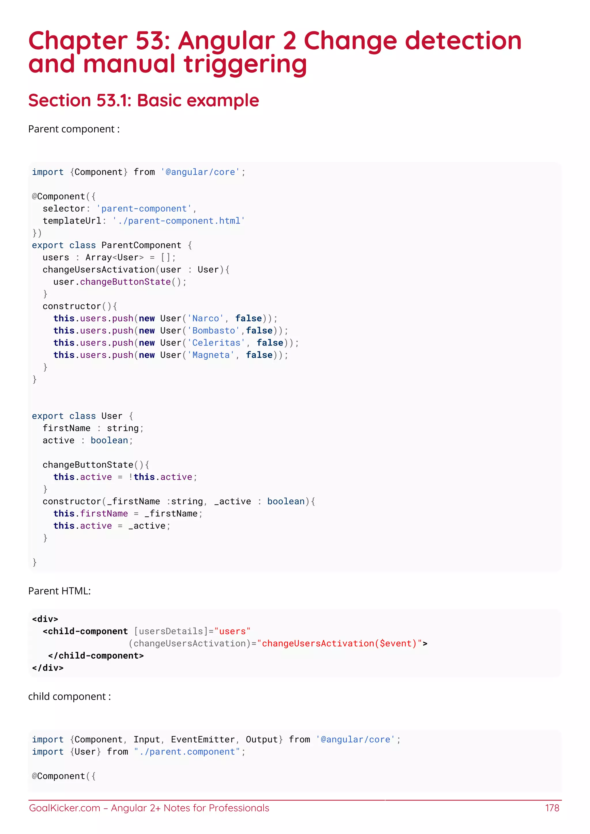 GoalKicker.com – Angular 2+ Notes for Professionals 178
Chapter 53: Angular 2 Change detection
and manual triggering
Section 53.1: Basic example
Parent component :
import {Component} from '@angular/core';
@Component({
selector: 'parent-component',
templateUrl: './parent-component.html'
})
export class ParentComponent {
users : Array<User> = [];
changeUsersActivation(user : User){
user.changeButtonState();
}
constructor(){
this.users.push(new User('Narco', false));
this.users.push(new User('Bombasto',false));
this.users.push(new User('Celeritas', false));
this.users.push(new User('Magneta', false));
}
}
export class User {
firstName : string;
active : boolean;
changeButtonState(){
this.active = !this.active;
}
constructor(_firstName :string, _active : boolean){
this.firstName = _firstName;
this.active = _active;
}
}
Parent HTML:
<div>
<child-component [usersDetails]="users"
(changeUsersActivation)="changeUsersActivation($event)">
</child-component>
</div>
child component :
import {Component, Input, EventEmitter, Output} from '@angular/core';
import {User} from "./parent.component";
@Component({
 