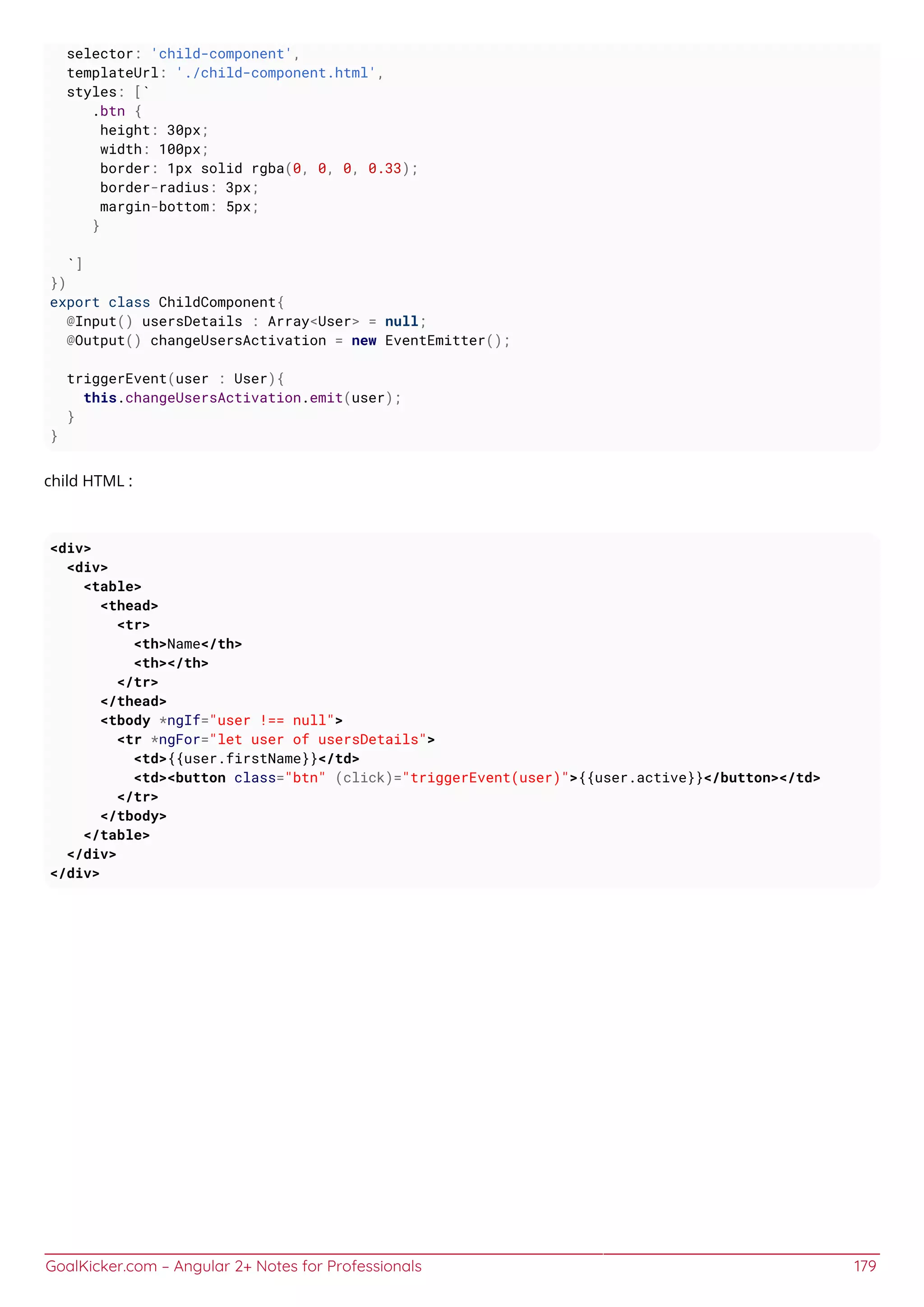 GoalKicker.com – Angular 2+ Notes for Professionals 179
selector: 'child-component',
templateUrl: './child-component.html',
styles: [`
.btn {
height: 30px;
width: 100px;
border: 1px solid rgba(0, 0, 0, 0.33);
border-radius: 3px;
margin-bottom: 5px;
}
`]
})
export class ChildComponent{
@Input() usersDetails : Array<User> = null;
@Output() changeUsersActivation = new EventEmitter();
triggerEvent(user : User){
this.changeUsersActivation.emit(user);
}
}
child HTML :
<div>
<div>
<table>
<thead>
<tr>
<th>Name</th>
<th></th>
</tr>
</thead>
<tbody *ngIf="user !== null">
<tr *ngFor="let user of usersDetails">
<td>{{user.firstName}}</td>
<td><button class="btn" (click)="triggerEvent(user)">{{user.active}}</button></td>
</tr>
</tbody>
</table>
</div>
</div>
 