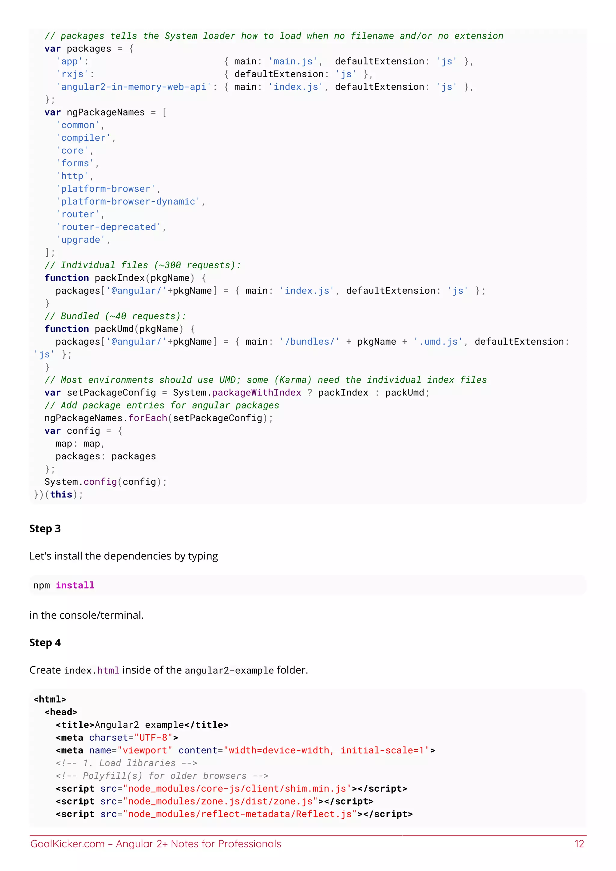 GoalKicker.com – Angular 2+ Notes for Professionals 12
// packages tells the System loader how to load when no filename and/or no extension
var packages = {
'app': { main: 'main.js', defaultExtension: 'js' },
'rxjs': { defaultExtension: 'js' },
'angular2-in-memory-web-api': { main: 'index.js', defaultExtension: 'js' },
};
var ngPackageNames = [
'common',
'compiler',
'core',
'forms',
'http',
'platform-browser',
'platform-browser-dynamic',
'router',
'router-deprecated',
'upgrade',
];
// Individual files (~300 requests):
function packIndex(pkgName) {
packages['@angular/'+pkgName] = { main: 'index.js', defaultExtension: 'js' };
}
// Bundled (~40 requests):
function packUmd(pkgName) {
packages['@angular/'+pkgName] = { main: '/bundles/' + pkgName + '.umd.js', defaultExtension:
'js' };
}
// Most environments should use UMD; some (Karma) need the individual index files
var setPackageConfig = System.packageWithIndex ? packIndex : packUmd;
// Add package entries for angular packages
ngPackageNames.forEach(setPackageConfig);
var config = {
map: map,
packages: packages
};
System.config(config);
})(this);
Step 3
Let's install the dependencies by typing
npm install
in the console/terminal.
Step 4
Create index.html inside of the angular2-example folder.
<html>
<head>
<title>Angular2 example</title>
<meta charset="UTF-8">
<meta name="viewport" content="width=device-width, initial-scale=1">
<!-- 1. Load libraries -->
<!-- Polyfill(s) for older browsers -->
<script src="node_modules/core-js/client/shim.min.js"></script>
<script src="node_modules/zone.js/dist/zone.js"></script>
<script src="node_modules/reflect-metadata/Reflect.js"></script>
 